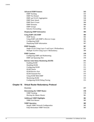 Contents




                        Advanced ESRP Features                                                               353
                          ESRP Tracking                                                                      353
                          ESRP Port Restart                                                                  358
                          ESRP and VLAN Aggregation                                                          358
                          ESRP Host Attach                                                                   359
                          ESRP Don’t Count                                                                   360
                          ESRP Domains                                                                       360
                          ESRP Groups                                                                        361
                          Selective Forwarding                                                               362
                        Displaying ESRP Information                                                          363
                        Using ELRP with ESRP                                                                 364
                           ELRP Terms                                                                        364
                           Using ELRP with ESRP to Recover Loops                                             365
                           Configuring ELRP                                                                  365
                           Displaying ELRP Information                                                       367
                        ESRP Examples                                                                        367
                          Single VLAN Using Layer 2 and Layer 3 Redundancy                                   367
                          Multiple VLANs Using Layer 2 Redundancy                                            369
                        ESRP Cautions                                                                        370
                          Configuring ESRP and Multinetting                                                  370
                          ESRP and Spanning Tree                                                             370
                        Extreme Link Status Monitoring (ELSM)                                                371
                           Enabling ELSM                                                                     371
                           Disabling ELSM                                                                    371
                           Configuring ELSM                                                                  371
                           ELSM Timers                                                                       372
                           ELSM Receive Port                                                                 372
                           ELSM Transmit Port                                                                373
                           Using ELSM With ESRP                                                              374
                           Monitoring ELSM                                                                   374
                           Configuring ELSM Debug Tracing                                                    375


           Chapter 16   Virtual Router Redundancy Protocol
                        Overview                                                                             377
                        Determining the VRRP Master                                                          378
                          VRRP Tracking                                                                      378
                          Electing the Master Router                                                         381
                        Additional VRRP Highlights                                                           381
                          VRRP Port Restart                                                                  382
                        VRRP Operation                                                                       382
                          Simple VRRP Network Configuration                                                  382
                          Fully-Redundant VRRP Network                                                       383




14                                                                           ExtremeWare 7.2.0 Software User Guide
 