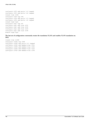 Virtual LANs (VLANs)




configure v103 add     ports 1:3 tagged
configure v103 add     ports 1:4 tagged
create vlan v104
configure v104 tag     104
configure v104 add     ports 1:3 tagged
configure v104 add     ports 1:4 tagged
create stpd stp1
configure stp1 tag     101
configure stp1 add     vlan   v101
configure stp1 add     vlan   v102
configure stp1 add     vlan   v103
configure stp1 add     vlan   v104
enable stpd stp1

The last set of configuration commands creates the translation VLAN and enables VLAN translation on
SW3:
create vlan v1000
configure v1000 tag    1000
configure v1000 add    ports 2:1 tagged
configure v1000 add    member-vlan v101
configure v1000 add    member-vlan v102
configure v1000 add    member-vlan v103
configure v1000 add    member-vlan v104




140                                                                                ExtremeWare 7.2.0 Software User Guide
 