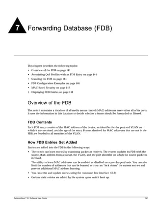 7             Forwarding Database (FDB)




               This chapter describes the following topics:
               • Overview of the FDB on page 141
               • Associating QoS Profiles with an FDB Entry on page 144
               • Scanning the FDB on page 144
               • FDB Configuration Examples on page 146
               • MAC-Based Security on page 147
               • Displaying FDB Entries on page 148



               Overview of the FDB
               The switch maintains a database of all media access control (MAC) addresses received on all of its ports.
               It uses the information in this database to decide whether a frame should be forwarded or filtered.


               FDB Contents
               Each FDB entry consists of the MAC address of the device, an identifier for the port and VLAN on
               which it was received, and the age of the entry. Frames destined for MAC addresses that are not in the
               FDB are flooded to all members of the VLAN.


               How FDB Entries Get Added
               Entries are added into the FDB in the following ways:
               • The switch can learn entries by examining packets it receives. The system updates its FDB with the
                 source MAC address from a packet, the VLAN, and the port identifier on which the source packet is
                 received.
                   The ability to learn MAC addresses can be enabled or disabled on a port-by-port basis. You can also
                   limit the number of addresses that can be learned, or you can “lock down” the current entries and
                   prevent additional MAC address learning.
               • You can enter and update entries using the command line interface (CLI).
               • Certain static entries are added by the system upon switch boot up.




ExtremeWare 7.2.0 Software User Guide                                                                                141
 