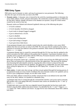 Forwarding Database (FDB)




FDB Entry Types
FDB entries may be dynamic or static, and may be permanent or non-permanent. The following
describes the types of entries that can exist in the FDB:
• Dynamic entries—A dynamic entry is learned by the switch by examining packets to determine the
  source MAC address, VLAN, and port information. The switch then creates or updates an FDB entry
  for that MAC address. Initially, all entries in the database are dynamic, except for certain entries
  created by the switch at boot up.
      Dynamic entries are flushed and relearned (updated) when any of the following take place:
      — A VLAN is deleted.
      — A VLAN identifier (VLANid) is changed.
      — A port mode is changed (tagged/untagged).
      — A port is deleted from a VLAN.
      — A port is disabled.
      — A port enters blocking state.
      — A port QoS setting is changed.
      — A port goes down (link down).
      A non-permanent dynamic entry is initially created when the switch identifies a new source MAC
      address that does not yet have an entry in the FDB. The entry may then be updated as the switch
      continues to encounter the address in the packets it examines. These entries are identified by the “d”
      flag in show fdb output.
      A permanent dynamic entry is created by command through the CLI, but may then be updated as the
      switch encounters the MAC address in the packets that it examines. A permanent dynamic entry is
      typically used to associate QoS profiles with the FDB entry. Permanent dynamic entries are identified
      by the “p” and “d” flags in show fdb output.
      Both types of dynamic entries age—a dynamic entry will be removed from the FDB (aged-out) if the
      device does not transmit for a specified period of time (the aging time). This prevents the database
      from becoming full with obsolete entries by ensuring that when a device is removed from the
      network, its entry is deleted from the database. The aging time is configurable. For more information
      about setting the aging time, see “Configuring the FDB Aging Time” on page 147 later in this
      chapter.
• Static entries—A static entry does not age, and does not get updated through the learning process. It
  is maintained exactly as it was created. Conditions that cause dynamic entries to be updated, such as
  VLAN or port configuration changes, do not affect static entries.
      If the same MAC address is detected on another virtual port that is not defined in the static FDB
      entry for the MAC address, it is handled as a blackhole entry.
      A permanent static entry is created through the command line interface, and can be used to associate
      QoS profiles with a non-aging FDB entry. Permanent static entries are identified by the “s” and “p”
      flags in show fdb output.
      A locked static entry is an entry that was originally learned dynamically, but has been made static
      (locked) using the MAC address lock-down feature. It is identified by the “s” and “l” flags in show
      fdb output. See “MAC Address Lock Down” on page 255 for more information about MAC address
      lock-down.




142                                                                                        ExtremeWare 7.2.0 Software User Guide
 