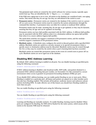 Overview of the FDB




                   Non-permanent static entries are created by the switch software for various reasons, typically upon
                   switch boot up. They are identified by the “s” flag in show fdb output.
                   If the FDB entry aging time is set to zero, all entries in the database are considered static, non-aging
                   entries. This means that they do not age, but they are still deleted if the switch is reset.
               • Permanent entries—Permanent entries are retained in the database if the switch is reset or a power
                 off/on cycle occurs. Permanent entries must be created by the system administrator through the
                 command line interface. A permanent entry can either be a unicast or multicast MAC address.
                   Permanent entries may be static, meaning they do not age or get updated, or they may be dynamic,
                   meaning that they do age and can be updated via learning.
                   Permanent entries can have QoS profiles associated with the MAC address. A different QoS profiles
                   may be associated with the MAC address when it is a destination address (an egress QoS profile)
                   than when it is a source address (ingress QoS profile).
                   The stand-alone switches can support a maximum of 64 permanent entries, and the modular
                   switches support a maximum of 254 permanent entries.
               • Blackhole entries—A blackhole entry configures the switch to discard packets with a specified MAC
                 address. Blackhole entries are useful as a security measure or in special circumstances where a
                 specific source or destination address must be discarded. Blackhole entries may be created through
                 the CLI, or they may be created by the switch when a port’s learning limit has been exceeded.
                   Blackhole entries are treated like permanent entries in the event of a switch reset or power off/on
                   cycle. Blackhole entries are never aged out of the database.


               Disabling MAC Address Learning
               By default, MAC address learning is enabled on all ports. You can disable learning on specified ports
               using the following command:
               disable learning ports <portlist>

               If MAC address learning is disabled, only broadcast traffic, EDP traffic, and packets destined to a
               permanent MAC address matching that port number, are forwarded. Use this command in a secure
               environment where access is granted via permanent forwarding databases (FDBs) per port.

               If you disable MAC address learning, you can enable packet flooding on one or more ports. When
               flooding is enabled on a particular port, all frames and packets are passed on to other member ports
               that also have flooding enabled. This includes all broadcast, multicast, known and unknown unicast
               packets (including EPD). To make effective use of this feature you should have flooding enabled on
               more than one port.

               You can enable flooding on specified ports using the following command:

               enable flooding ports <portlist>

               You can disable flooding on specified ports using the following command:

               disable flooding ports <portlist>

               Learning and flooding are mutually exclusive. To enable flooding, learning must be disabled. When
               ports are configured for flooding, the FDB will be flushed for the entire system, which means all the
               entries in the dynamic FDB must be relearned.




ExtremeWare 7.2.0 Software User Guide                                                                                      143
 