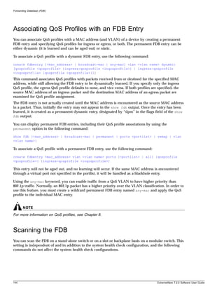 Forwarding Database (FDB)




Associating QoS Profiles with an FDB Entry
You can associate QoS profiles with a MAC address (and VLAN) of a device by creating a permanent
FDB entry and specifying QoS profiles for ingress or egress, or both. The permanent FDB entry can be
either dynamic (it is learned and can be aged out) or static.

To associate a QoS profile with a dynamic FDB entry, use the following command:

create fdbentry [<mac_address> | broadcast-mac | any-mac] vlan <vlan name> dynamic
[qosprofile <qosprofile> {ingress-qosprofile <inqosprofile>} | ingress-qosprofile
<inqosprofile> {qosprofile <qosprofile>}]]
This command associates QoS profiles with packets received from or destined for the specified MAC
address, while still allowing the FDB entry to be dynamically learned. If you specify only the ingress
QoS profile, the egress QoS profile defaults to none, and vice-versa. If both profiles are specified, the
source MAC address of an ingress packet and the destination MAC address of an egress packet are
examined for QoS profile assignment.
The FDB entry is not actually created until the MAC address is encountered as the source MAC address
in a packet. Thus, initially the entry may not appear in the show fdb output. Once the entry has been
learned, it is created as a permanent dynamic entry, designated by “dpm” in the flags field of the show
fdb output.

You can display permanent FDB entries, including their QoS profile associations by using the
permanent option in the following command:

show fdb {<mac_address> | broadcast-mac | permanent | ports <portlist> | remap | vlan
<vlan name>}

To associate a QoS profile with a permanent FDB entry, use the following command:

create fdbentry <mac_address> vlan <vlan name> ports [<portlist> | all] {qosprofile
<qosprofile>} {ingress-qosprofile <inqosprofile>}

This entry will not be aged out, and no learning will occur. If the same MAC address is encountered
through a virtual port not specified in the portlist, it will be handled as a blackhole entry.

Using the any-mac keyword, you can enable traffic from a QoS VLAN to have higher priority than
802.1p traffic. Normally, an 802.1p packet has a higher priority over the VLAN classification. In order to
use this feature, you must create a wildcard permanent FDB entry named any-mac and apply the QoS
profile to the individual MAC entry.


       NOTE
For more information on QoS profiles, see Chapter 8.



Scanning the FDB
You can scan the FDB on a stand-alone switch or on a slot or backplane basis on a modular switch. This
setting is independent of and in addition to the system health check configuration, and the following
commands do not affect the system health check configurations.




144                                                                                        ExtremeWare 7.2.0 Software User Guide
 