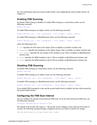 Scanning the FDB




               For more information about the system health checker and configuring the system health checker, see
               Chapter 11.


               Enabling FDB Scanning
               By default, FDB scanning is disabled. To enable FDB scanning on a stand-alone switch, use the
               following command:
               enable fdb-scan

               To enable FDB scanning on an Alpine switch, use the following command:

               enable fdb-scan [all | slot {{backplane} | <slot number> | msm-a | msm-b}]

               To enable FDB scanning on a BlackDiamond switch, use the following command:

               enable fdb-scan [all | slot {{backplane} | <slot number> | msm-a | msm-b}]

               where the following is true:

               • all—Specifies all of the slots in the chassis. This is available on modular switches only.
               • backplane—Specifies the backplane of the Alpine chassis. This is available on Alpine switches only.
               • slot number—Specifies the slot number of the module to scan. This is available on BlackDiamond
                 switches only.
               • msm-a—Specifies the MSM installed in slot A. This is available on BlackDiamond switches only.
               • msm-b—Specifies the MSM installed in slot B. This is available on BlackDiamond switches only.


               Disabling FDB Scanning
               To disable FDB scanning on a stand-alone switch, use the following command:
               disable fdb-scan

               To disable FDB scanning on an Alpine switch, use the following command:

               disable fdb-scan [all | slot {{backplane} | <slot number> | msm-a | msm-b}]

               To disable FDB scanning on a BlackDiamond switch, use the following command:

               disable fdb-scan [all | slot {{backplane} | <slot number> | msm-a | msm-b}]

               If you disable FDB scanning for a slot and the system health check is enabled, the slot is still scanned by
               the system health checker.


               Configuring the FDB Scan Interval
               You can configure the amount of time between FDB scans. To set the interval between FDB scans, use
               the following command:
               configure fdb-scan period <period <1-60>>

               The default is 30 seconds. The range is 1 - 60 seconds. If you configure a timer interval of less than 15
               seconds, the following warning message is displayed and you are asked to confirm the change:

               Setting period below (15) may starve other tasks.




ExtremeWare 7.2.0 Software User Guide                                                                                     145
 