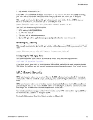 MAC-Based Security




               • Port number for this device is 4.

               If the MAC address 00:E0:2B:12:34:56 is encountered on any port/VLAN other than VLAN marketing,
               port 3:4, it will be handled as a blackhole entry, and packets from that source will be dropped.

               This example associates the QoS profile qp2 with a dynamic entry for the device at MAC address
               00:A0:23:12:34:56 on VLAN net34 that will be learned by the FDB:
               create fdbentry 00:A0:23:12:34:56 vlan net34 dynamic qosprofile qp2

               This entry has the following characteristics:
               • MAC address is 00:A0:23:12:34:56.
               • VLAN name is net34.
               • The entry will be learned dynamically.
               • QoS profile qp2 will be applied as an egress QoS profile when the entry is learned.


               Overriding 802.1p Priority
               This example associates the QoS profile qp5 with the wildcard permanent FDB entry any-mac on VLAN
               v110:

               create fdbentry any-mac vlan v110 dynamic ingress-qosprofile qp5


               Configuring the FDB Aging Time
               You can configure the again time for dynamic FDB entries using the following command:
               configure fdb agingtime <seconds>

               If the aging time is set to zero, all aging entries in the database are defined as static, nonaging entries.
               This means they will not age out, but non-permanent static entries can be deleted if the switch is reset.



               MAC-Based Security
               MAC-based security allows you to control the way the FDB is learned and populated. By managing
               entries in the FDB, you can block, assign priority (queues), and control packet flows on a per-address
               basis.

               MAC-based security allows you to limit the number of dynamically-learned MAC addresses allowed
               per virtual port. You can also “lock” the FDB entries for a virtual port, so that the current entries will
               not change, and no additional addresses can be learned on the port.

               You can also prioritize or stop packet flows based on the source MAC address of the ingress VLAN or
               the destination MAC address of the egress VLAN.

               For detailed information about MAC-based security, see Chapter 12.




ExtremeWare 7.2.0 Software User Guide                                                                                       147
 