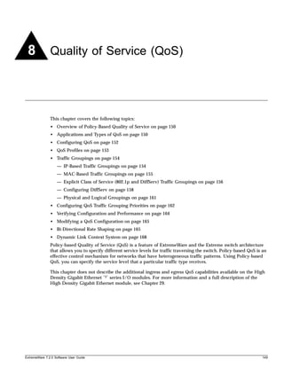 8             Quality of Service (QoS)




               This chapter covers the following topics:
               • Overview of Policy-Based Quality of Service on page 150
               • Applications and Types of QoS on page 150
               • Configuring QoS on page 152
               • QoS Profiles on page 153
               • Traffic Groupings on page 154
                   — IP-Based Traffic Groupings on page 154
                   — MAC-Based Traffic Groupings on page 155
                   — Explicit Class of Service (802.1p and DiffServ) Traffic Groupings on page 156
                   — Configuring DiffServ on page 158
                   — Physical and Logical Groupings on page 161
               • Configuring QoS Traffic Grouping Priorities on page 162
               • Verifying Configuration and Performance on page 164
               • Modifying a QoS Configuration on page 165
               • Bi-Directional Rate Shaping on page 165
               • Dynamic Link Context System on page 168
               Policy-based Quality of Service (QoS) is a feature of ExtremeWare and the Extreme switch architecture
               that allows you to specify different service levels for traffic traversing the switch. Policy-based QoS is an
               effective control mechanism for networks that have heterogeneous traffic patterns. Using Policy-based
               QoS, you can specify the service level that a particular traffic type receives.

               This chapter does not describe the additional ingress and egress QoS capabilities available on the High
               Density Gigabit Ethernet “3” series I/O modules. For more information and a full description of the
               High Density Gigabit Ethernet module, see Chapter 29.




ExtremeWare 7.2.0 Software User Guide                                                                                    149
 