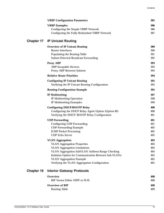 Contents




                                   VRRP Configuration Parameters                               385
                                   VRRP Examples                                               386
                                     Configuring the Simple VRRP Network                       386
                                     Configuring the Fully-Redundant VRRP Network              387


             Chapter 17            IP Unicast Routing
                                   Overview of IP Unicast Routing                              389
                                     Router Interfaces                                         390
                                     Populating the Routing Table                              391
                                     Subnet-Directed Broadcast Forwarding                      392
                                   Proxy ARP                                                   393
                                      ARP-Incapable Devices                                    393
                                      Proxy ARP Between Subnets                                394
                                   Relative Route Priorities                                   394
                                   Configuring IP Unicast Routing                              395
                                     Verifying the IP Unicast Routing Configuration            395
                                   Routing Configuration Example                               395
                                   IP Multinetting                                             397
                                      IP Multinetting Operation                                398
                                      IP Multinetting Examples                                 399
                                   Configuring DHCP/BOOTP Relay                                400
                                     Configuring the DHCP Relay Agent Option (Option 82)       400
                                     Verifying the DHCP/BOOTP Relay Configuration              401
                                   UDP-Forwarding                                              401
                                     Configuring UDP-Forwarding                                401
                                     UDP-Forwarding Example                                    402
                                     ICMP Packet Processing                                    402
                                     UDP Echo Server                                           402
                                   VLAN Aggregation                                            403
                                     VLAN Aggregation Properties                               404
                                     VLAN Aggregation Limitations                              404
                                     VLAN Aggregation SubVLAN Address Range Checking           404
                                     Isolation Option for Communication Between Sub-VLANs      405
                                     VLAN Aggregation Example                                  405
                                     Verifying the VLAN Aggregation Configuration              405


             Chapter 18            Interior Gateway Protocols
                                   Overview                                                    408
                                     RIP Versus Either OSPF or IS-IS                           408
                                   Overview of RIP                                             409
                                     Routing Table                                             409




ExtremeWare 7.2.0 Software User Guide                                                            15
 