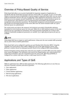 Quality of Service (QoS)




Overview of Policy-Based Quality of Service
Policy-based QoS allows you to protect bandwidth for important categories of applications or
specifically limit the bandwidth associated with less critical traffic. For example, if voice–over-IP traffic
requires a reserved amount of bandwidth to function properly, using policy-based QoS, you can reserve
sufficient bandwidth critical to this type of application. Other applications deemed less critical can be
limited so as to not consume excessive bandwidth. The switch contains separate hardware queues on
every physical port. Each hardware queue is programmed by ExtremeWare with bandwidth
management and prioritization parameters. The bandwidth management and prioritization parameters
that modify the forwarding behavior of the switch affect how the switch transmits traffic for a given
hardware queue on a physical port.

The switch tracks and enforces the minimum and maximum percentage of bandwidth utilization
transmitted on every hardware queue for every port. When two or more hardware queues on the same
physical port are contending for transmission, the switch prioritizes bandwidth use so long as their
respective bandwidth management parameters are satisfied. Up to eight physical queues per port are
available.


        NOTE
Policy-based QoS has no impact on switch performance. Using even the most complex traffic groupings
has no cost in terms of switch performance.

Policy-based QoS can be configured to perform per-port Random Early Detection (RED). Using this
capability, the switch detects when traffic is filling up in any of the eight hardware queues, and
performs a random discard on subsequent packets, based on the configured RED drop-probability.

Instead of dropping sessions during times when the queue depth is exceeded, RED causes the switch to
lower session throughput. The destination node detects the dropped packet, and, using standard TCP
windowing mechanisms, slows the transmission from the source node. RED drop-probability is
configured on a system-wide basis, and has a valid range from 0% to 100%.



Applications and Types of QoS
Different applications have different QoS requirements. The following applications are ones that you
will most commonly encounter and need to prioritize:
• Voice applications
• Video applications
• Critical database applications
• Web browsing applications
• File server applications




150                                                                                         ExtremeWare 7.2.0 Software User Guide
 