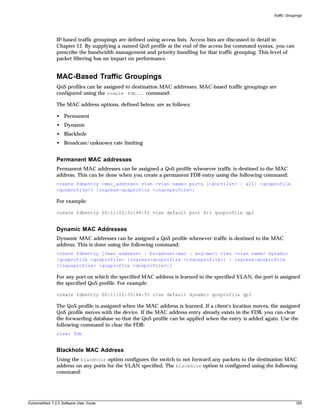 Traffic Groupings




               IP-based traffic groupings are defined using access lists. Access lists are discussed in detail in
               Chapter 12. By supplying a named QoS profile at the end of the access list command syntax, you can
               prescribe the bandwidth management and priority handling for that traffic grouping. This level of
               packet filtering has no impact on performance.


               MAC-Based Traffic Groupings
               QoS profiles can be assigned to destination MAC addresses. MAC-based traffic groupings are
               configured using the create fdb... command:

               The MAC address options, defined below, are as follows:

               • Permanent
               • Dynamic
               • Blackhole
               • Broadcast/unknown rate limiting


               Permanent MAC addresses
               Permanent MAC addresses can be assigned a QoS profile whenever traffic is destined to the MAC
               address. This can be done when you create a permanent FDB entry using the following command:
               create fdbentry <mac_address> vlan <vlan name> ports [<portlist> | all] {qosprofile
               <qosprofile>} {ingress-qosprofile <inqosprofile>}

               For example:

               create fdbentry 00:11:22:33:44:55 vlan default port 4:1 qosprofile qp2


               Dynamic MAC Addresses
               Dynamic MAC addresses can be assigned a QoS profile whenever traffic is destined to the MAC
               address. This is done using the following command:
               create fdbentry [<mac_address> | broadcast-mac | any-mac] vlan <vlan name> dynamic
               [qosprofile <qosprofile> {ingress-qosprofile <inqosprofile>} | ingress-qosprofile
               <inqosprofile> {qosprofile <qosprofile>}]

               For any port on which the specified MAC address is learned in the specified VLAN, the port is assigned
               the specified QoS profile. For example:

               create fdbentry 00:11:22:33:44:55 vlan default dynamic qosprofile qp3

               The QoS profile is assigned when the MAC address is learned. If a client's location moves, the assigned
               QoS profile moves with the device. If the MAC address entry already exists in the FDB, you can clear
               the forwarding database so that the QoS profile can be applied when the entry is added again. Use the
               following command to clear the FDB:
               clear fdb


               Blackhole MAC Address
               Using the blackhole option configures the switch to not forward any packets to the destination MAC
               address on any ports for the VLAN specified. The blackhole option is configured using the following
               command:




ExtremeWare 7.2.0 Software User Guide                                                                                  155
 