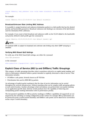 Quality of Service (QoS)




create fdbentry <mac_address> vlan <vlan name> blackhole {source-mac | dest-mac |
both}

For example:

create fdbentry 00:11:22:33:44:55 vlan default blackhole


Broadcast/Unknown Rate Limiting MAC Address
It is possible to assign broadcast and unknown destination packets to a QoS profile that has the desired
priority and bandwidth parameters. Broadcast/unknown rate limiting is an extension of the QoS feature
used for destination MAC addresses.

For example, if you want to limit broadcast and unknown traffic on the VLAN default to the bandwidth
and priority defined in QoS profile qp3, the command is:

create fdbentry ff:ff:ff:ff:ff:ff vlan default dynamic qp3

        NOTE
IP multicast traffic is subject to broadcast and unknown rate limiting only when IGMP snooping is
disabled.


Verifying MAC-Based QoS Settings
To verify any of the MAC-based QoS settings, use either the command
show fdb permanent

or the command
show qosprofile {<qosprofile>} {port <portlist>}



Explicit Class of Service (802.1p and DiffServ) Traffic Groupings
This category of traffic groupings describes what is sometimes referred to as explicit packet marking, and
refers to information contained within a packet intended to explicitly determine a class of service. That
information includes:
• IP DiffServ code points, formerly known as IP TOS bits
• Prioritization bits used in IEEE 802.1p packets

An advantage of explicit packet marking is that the class of service information can be carried
throughout the network infrastructure, without repeating what can be complex traffic grouping policies
at each switch location. Another advantage is that end stations can perform their own packet marking
on an application-specific basis. Extreme switch products have the capability of observing and
manipulating packet marking information with no performance penalty.

The documented capabilities for 802.1p priority markings or DiffServ capabilities (if supported) are not
impacted by the switching or routing configuration of the switch. For example, 802.1p information can
be preserved across a routed switch boundary and DiffServ code points can be observed or overwritten
across a layer 2 switch boundary.




156                                                                                      ExtremeWare 7.2.0 Software User Guide
 