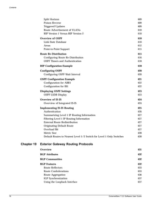 Contents




                           Split Horizon                                                                         409
                           Poison Reverse                                                                        409
                           Triggered Updates                                                                     409
                           Route Advertisement of VLANs                                                          410
                           RIP Version 1 Versus RIP Version 2                                                    410
                        Overview of OSPF                                                                         410
                          Link-State Database                                                                    410
                          Areas                                                                                  412
                          Point-to-Point Support                                                                 415
                        Route Re-Distribution                                                                    415
                          Configuring Route Re-Distribution                                                      416
                          OSPF Timers and Authentication                                                         418
                        RIP Configuration Example                                                                418
                        Configuring OSPF                                                                         420
                          Configuring OSPF Wait Interval                                                         420
                        OSPF Configuration Example                                                               421
                          Configuration for ABR1                                                                 422
                          Configuration for IR1                                                                  422
                        Displaying OSPF Settings                                                                 423
                           OSPF LSDB Display                                                                     423
                        Overview of IS-IS                                                                        424
                          Overview of Integrated IS-IS                                                           424
                        Implementing IS-IS Routing                                                               425
                          Authentication                                                                         426
                          Summarizing Level 1 IP Routing Information                                             427
                          Filtering Level 1 IP Routing Information                                               427
                          External Route Redistribution                                                          427
                          Originating Default Route                                                              427
                          Overload Bit                                                                           427
                          Metric Size                                                                            428
                          Default Routes to Nearest Level 1/2 Switch for Level 1 Only Switches                   428


           Chapter 19   Exterior Gateway Routing Protocols
                        Overview                                                                                 431
                        BGP Attributes                                                                           432
                        BGP Communities                                                                          432
                        BGP Features                                                                             432
                          Route Reflectors                                                                       433
                          Route Confederations                                                                   433
                          Route Aggregation                                                                      436
                          IGP Synchronization                                                                    437
                          Using the Loopback Interface                                                           437




16                                                                               ExtremeWare 7.2.0 Software User Guide
 