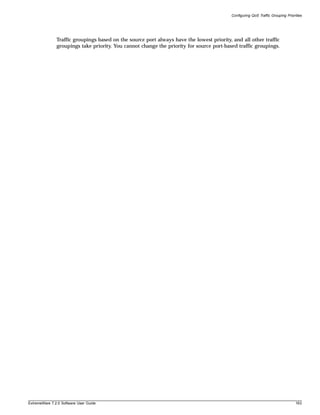 Configuring QoS Traffic Grouping Priorities




               Traffic groupings based on the source port always have the lowest priority, and all other traffic
               groupings take priority. You cannot change the priority for source port-based traffic groupings.




ExtremeWare 7.2.0 Software User Guide                                                                                             163
 