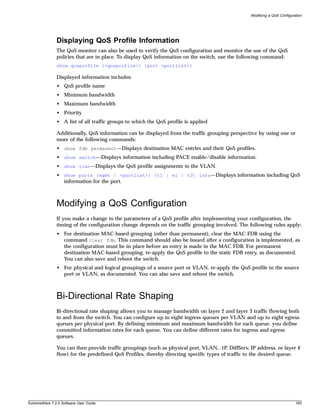 Modifying a QoS Configuration




               Displaying QoS Profile Information
               The QoS monitor can also be used to verify the QoS configuration and monitor the use of the QoS
               policies that are in place. To display QoS information on the switch, use the following command:
               show qosprofile {<qosprofile>} {port <portlist>}

               Displayed information includes:
               • QoS profile name
               • Minimum bandwidth
               • Maximum bandwidth
               • Priority
               • A list of all traffic groups to which the QoS profile is applied

               Additionally, QoS information can be displayed from the traffic grouping perspective by using one or
               more of the following commands:
               • show fdb permanent—Displays destination MAC entries and their QoS profiles.
               • show switch—Displays information including PACE enable/disable information.
               • show vlan—Displays the QoS profile assignments to the VLAN.
               • show ports {mgmt | <portlist>} [t1 | e1 | t3] info—Displays information including QoS
                 information for the port.



               Modifying a QoS Configuration
               If you make a change to the parameters of a QoS profile after implementing your configuration, the
               timing of the configuration change depends on the traffic grouping involved. The following rules apply:
               • For destination MAC-based grouping (other than permanent), clear the MAC FDB using the
                 command clear fdb. This command should also be issued after a configuration is implemented, as
                 the configuration must be in place before an entry is made in the MAC FDB. For permanent
                 destination MAC-based grouping, re-apply the QoS profile to the static FDB entry, as documented.
                 You can also save and reboot the switch.
               • For physical and logical groupings of a source port or VLAN, re-apply the QoS profile to the source
                 port or VLAN, as documented. You can also save and reboot the switch.



               Bi-Directional Rate Shaping
               Bi-directional rate shaping allows you to manage bandwidth on layer 2 and layer 3 traffic flowing both
               to and from the switch. You can configure up to eight ingress queues per VLAN and up to eight egress
               queues per physical port. By defining minimum and maximum bandwidth for each queue, you define
               committed information rates for each queue. You can define different rates for ingress and egress
               queues.

               You can then provide traffic groupings (such as physical port, VLAN, .1P, DiffServ, IP address, or layer 4
               flow) for the predefined QoS Profiles, thereby directing specific types of traffic to the desired queue.




ExtremeWare 7.2.0 Software User Guide                                                                                       165
 