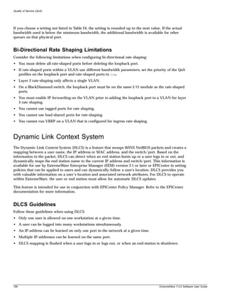 Quality of Service (QoS)




If you choose a setting not listed in Table 24, the setting is rounded up to the next value. If the actual
bandwidth used is below the minimum bandwidth, the additional bandwidth is available for other
queues on that physical port.


Bi-Directional Rate Shaping Limitations
Consider the following limitations when configuring bi-directional rate shaping:
• You must delete all rate-shaped ports before deleting the loopback port.
• If rate-shaped ports within a VLAN use different bandwidth parameters, set the priority of the QoS
  profiles on the loopback port and rate-shaped ports to low.
• Layer 2 rate-shaping only affects a single VLAN.
• On a BlackDiamond switch, the loopback port must be on the same I/O module as the rate-shaped
  ports.
• You must enable IP forwarding on the VLAN prior to adding the loopback port to a VLAN for layer
  3 rate shaping.
• You cannot use tagged ports for rate shaping.
• You cannot use load-shared ports for rate-shaping.
• You cannot run VRRP on a VLAN that is configured for ingress rate shaping.



Dynamic Link Context System
The Dynamic Link Context System (DLCS) is a feature that snoops WINS NetBIOS packets and creates a
mapping between a user name, the IP address or MAC address, and the switch/port. Based on the
information in the packet, DLCS can detect when an end station boots up or a user logs in or out, and
dynamically maps the end station name to the current IP address and switch/port. This information is
available for use by ExtremeWare Enterprise Manager (EEM) version 2.1 or later or EPICenter in setting
policies that can be applied to users and can dynamically follow a user's location. DLCS provides you
with valuable information on a user’s location and associated network attributes. For DLCS to operate
within ExtremeWare, the user or end station must allow for automatic DLCS updates.

This feature is intended for use in conjunction with EPICenter Policy Manager. Refer to the EPICenter
documentation for more information.


DLCS Guidelines
Follow these guidelines when using DLCS:
• Only one user is allowed on one workstation at a given time.
• A user can be logged into many workstations simultaneously.
• An IP-address can be learned on only one port in the network at a given time.
• Multiple IP-addresses can be learned on the same port.
• DLCS mapping is flushed when a user logs in or logs out, or when an end-station is shutdown.




168                                                                                        ExtremeWare 7.2.0 Software User Guide
 