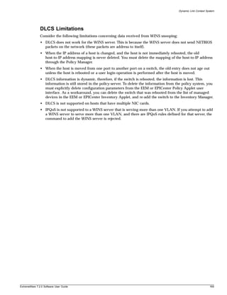 Dynamic Link Context System




               DLCS Limitations
               Consider the following limitations concerning data received from WINS snooping:
               • DLCS does not work for the WINS server. This is because the WINS server does not send NETBIOS
                 packets on the network (these packets are address to itself).
               • When the IP address of a host is changed, and the host is not immediately rebooted, the old
                 host-to-IP address mapping is never deleted. You must delete the mapping of the host-to-IP address
                 through the Policy Manager.
               • When the host is moved from one port to another port on a switch, the old entry does not age out
                 unless the host is rebooted or a user login operation is performed after the host is moved.
               • DLCS information is dynamic, therefore, if the switch is rebooted, the information is lost. This
                 information is still stored in the policy-server. To delete the information from the policy system, you
                 must explicitly delete configuration parameters from the EEM or EPICenter Policy Applet user
                 interface. As a workaround, you can delete the switch that was rebooted from the list of managed
                 devices in the EEM or EPICenter Inventory Applet, and re-add the switch to the Inventory Manager.
               • DLCS is not supported on hosts that have multiple NIC cards.
               • IPQoS is not supported to a WINS server that is serving more than one VLAN. If you attempt to add
                 a WINS server to serve more than one VLAN, and there are IPQoS rules defined for that server, the
                 command to add the WINS server is rejected.




ExtremeWare 7.2.0 Software User Guide                                                                                     169
 