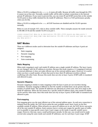Configuring VLANs for NAT




               When a VLAN is configured to be outside, it routes all traffic. Because all traffic runs through the CPU,
               it cannot run at line-rate. Normally, outside traffic will be able to initiate connections to the internal
               private IP addresses. If you want to prevent this, you can create IP and ICMP access-lists on the outside
               VLAN ports to deny traffic destined for the inside IP addresses. There is a NAT performance penalty
               when you do this.

               When a VLAN is configured to be none, all NAT functions are disabled and the VLAN operates
               normally.

               Below is a set of example ACL rules to deny outside traffic. These examples assume the inside network
               is 192.168.1.0/24 and the outside VLAN is on port 1.

               create access-list deny_ip ip destination 192.168.1.0/24 source any deny ports 1
               create access-list deny_icmp icmp destination 192.168.1.0/24 source any type any code
               any deny ports 1



               NAT Modes
               There are 4 different modes used to determine how the outside IP addresses and layer 4 ports are
               assigned.
               •      Static mapping
               •      Dynamic mapping
               •      Port-mapping
               •      Auto-constraining


               Static Mapping
               When static mapping is used, each inside IP address uses a single outside IP address. The layer 4 ports
               are not changed, only the IP address is rewritten. Because this mode requires a 1:1 mapping of internal
               to external addresses, it does not make efficient use of the external address space. However, it is useful
               when you have a small number of hosts that need to have their IP addresses rewritten without
               conflicting with other hosts. Because this mode does not rely on layer 4 ports, ICMP traffic is translated
               and allowed to pass.


               Dynamic Mapping
               Dynamic mapping is similar to static mapping in that the layer 4 ports are not rewritten during
               translation. Dynamic mapping is different in that the number of inside hosts can be greater than the
               number of outside hosts. The outside IP addresses are allocated on a first-come, first-serve basis to the
               inside IP addresses. When the last session for a specific inside IP address closes, that outside IP address
               can be used by other hosts. Since this mode does not rely on layer 4 ports, ICMP traffic is translated and
               allowed to pass.


               Port-mapping
               Port-mapping gives you the most efficient use of the external address space. As each new connection is
               initiated from the inside, the NAT device picks the next available source layer 4 port on the first
               available outside IP address. When all ports on a given IP address are in use, the NAT device uses ports
               off of the next outside IP address. Some systems reserve certain port ranges for specific types of traffic,
               so it is possible to map specific source layer 4 port ranges on the inside to specific outside source
               ranges. However, this may cause a small performance penalty. In this case, you would need to make
               several rules using the same inside and outside IP addresses, one for each layer 4 port range. ICMP




ExtremeWare 7.2.0 Software User Guide                                                                                      173
 