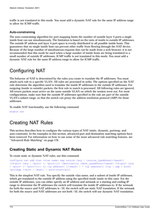 Network Address Translation (NAT)




traffic is not translated in this mode. You must add a dynamic NAT rule for the same IP address range
to allow for ICMP traffic.


Auto-constraining
The auto-constraining algorithm for port-mapping limits the number of outside layer 4 ports a single
inside host can use simultaneously. The limitation is based on the ratio of inside to outside IP addresses.
The outside IP address and layer 4 port space is evenly distributed to all possible inside hosts. This
guarantees that no single inside host can prevent other traffic from flowing through the NAT device.
Because of the large number of simultaneous requests that can be made from a web browser, it is not
recommended that this mode be used when a large number of inside hosts are being translated to a
small number of outside IP addresses. ICMP traffic is not translated in this mode. You must add a
dynamic NAT rule for the same IP address range to allow for ICMP traffic.



Configuring NAT
The behavior of NAT is determined by the rules you create to translate the IP addresses. You must
attach each rule to a specific VLAN. All rules are processed in order. The options specified on the NAT
rule determine the algorithm used to translate the inside IP addresses to the outside IP addresses. For
outgoing (inside to outside) packets, the first rule to match is processed. All following rules are ignored.
All return packets must arrive on the same outside VLAN on which the session went out. For most
configurations, make sure that the outside IP addresses specified in the rule are part of the outside
VLAN’s subnet range, so that the switch can proxy the address resolution protocol (ARP) for those
addresses.

To enable NAT functionality, use the following command:
enable nat



Creating NAT Rules
This section describes how to configure the various types of NAT (static, dynamic, portmap, and
auto-constrain). In the examples in this section, advanced port and destination matching options have
been removed. For information on how to use some of the more advanced rule matching features, see
“Advanced Rule Matching” on page 176.


Creating Static and Dynamic NAT Rules
To create static or dynamic NAT rules, use this command:
configure nat add vlan <vlan name> map source [any | <source_ipaddress>/<mask>]
{l4-port [any | <port> {- <port>}]} {destination <dest_ipaddress>/<mask> {l4-port [any
| <port> {- <port>}]}} to <ip address> [/<mask> | - <ip address>] [tcp | udp | both]
[portmap {<min> - <max>} | auto-constrain]

This is the simplest NAT rule. You specify the outside vlan name, and a subnet of inside IP addresses,
which get translated to the outside IP address using the specified mode (static in this case). For the
outside IP addresses, you can either specify an IP address and netmask or a starting and ending IP
range to determine the IP addresses the switch will translate the inside IP addresses to. If the netmask
for both the source and NAT addresses is /32, the switch will use static NAT translation. If the netmask
for both the source and NAT addresses are not both /32, the switch will use dynamic NAT translation.




174                                                                                        ExtremeWare 7.2.0 Software User Guide
 