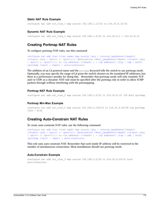 Creating NAT Rules




               Static NAT Rule Example
               configure nat add out_vlan_1 map source 192.168.1.12/32 to 216.52.8.32/32


               Dynamic NAT Rule Example
               configure nat add out_vlan_1 map source 192.168.1.0/24 to 216.52.8.1 - 216.52.8.31



               Creating Portmap NAT Rules
               To configure portmap NAT rules, use this command:

               configure nat add vlan <vlan name> map source [any | <source_ipaddress>/<mask>]
               {l4-port [any | <port> {- <port>}]} {destination <dest_ipaddress>/<mask> {l4-port [any
               | <port> {- <port>}]}} to <ip address> [/<mask> | - <ip address>] [tcp | udp | both]
               [portmap {<min> - <max>} | auto-constrain]

               The addition of an L4 protocol name and the portmap keyword tells the switch to use portmap mode.
               Optionally, you may specify the range of L4 ports the switch chooses on the translated IP addresses, but
               there is a performance penalty for doing this. Remember that portmap mode will only translate TCP
               and/or UDP, so a dynamic NAT rule must be specified after the portmap rule in order to allow ICMP
               packets through without interfering with the portmapping.


               Portmap NAT Rule Example
               configure nat add out_vlan_2 map source 192.168.2.0/25 to 216.52.8.32 /28 both portmap


               Portmap Min-Max Example
               configure nat add out_vlan_2 map source 192.168.2.128/25 to 216.52.8.64/28 tcp portmap
               1024 - 8192



               Creating Auto-Constrain NAT Rules
               To create auto-constrain NAT rules, use the following command:
               configure nat add vlan <vlan name> map source [any | <source_ipaddress>/<mask>]
               {l4-port [any | <port> {- <port>}]} {destination <dest_ipaddress>/<mask> {l4-port [any
               | <port> {- <port>}]}} to <ip address> [/<mask> | - <ip address>] [tcp | udp | both]
               [portmap {<min> - <max>} | auto-constrain]

               This rule uses auto-constrain NAT. Remember that each inside IP address will be restricted in the
               number of simultaneous connections. Most installations should use portmap mode.


               Auto-Constrain Example
               configure nat add out_vlan_3 map source 192.168.3.0/24 to 216.52.8.64/32 both
               auto-constrain




ExtremeWare 7.2.0 Software User Guide                                                                                  175
 