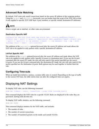 Network Address Translation (NAT)




Advanced Rule Matching
By default, NAT rules only match connections based on the source IP address of the outgoing packets.
Using the L4-port and destination keywords, you can further limit the scope of the NAT rule so that
it only applied to specific TCP/UDP layer 4 port numbers, or specific outside destination IP addresses.


       NOTE
Once a single rule is matched, no other rules are processed.


Destination Specific NAT
configure nat add vlan <vlan name> map source [any | <source_ipaddress>/<mask>]
{l4-port [any | <port> {- <port>}]} {destination <dest_ipaddress>/<mask> {l4-port [any
| <port> {- <port>}]}} to <ip address> [/<mask> | - <ip address>] [tcp | udp | both]
[portmap {<min> - <max>} | auto-constrain]

The addition of the destination optional keyword after the source IP address and mask allows the
NAT rule to be applied to only packets with a specific destination IP address.


L4-Port Specific NAT
The addition of the L4-port optional keyword after the source IP address and mask allows the NAT
rule to be applied to only packets with a specific L4 source or destination port. If you use the L4-port
command after the source IP/mask, the rule will only match if the port(s) specified are the source
L4-ports. If you use the L4-port command after the destination IP/mask, the rule will only match if the
port(s) specified are the destination L4-ports. Both options may be used together to further limit the
rule.


Configuring Time-outs
When an inside host initiates a session, a session table entry is created. Depending on the type of traffic
or the current TCP state, the table entries time out after the configured time-out expires.



Displaying NAT Settings
To display NAT rules, use the following command:
show nat {timeout | stats | connections | rules {vlan <outside_vlan>}}

This command displays the NAT rules for a specific VLAN. Rules are displayed in the order they are
processed, starting with the first one.

To display NAT traffic statistics, use the following command:
show nat stats

This command displays statistics for the NAT traffic, and includes:
• The number of rules
• The number of current connections
• The number of translated packets on the inside and outside VLANs




176                                                                                       ExtremeWare 7.2.0 Software User Guide
 