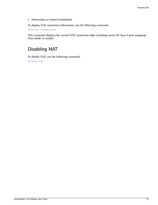 Disabling NAT




               • Information on missed translations

               To display NAT connection information, use the following command:
               show nat connections

               This command displays the current NAT connection table, including source IP/layer 4 port mappings
               from inside to outside.



               Disabling NAT
               To disable NAT, use the following command:
               disable nat




ExtremeWare 7.2.0 Software User Guide                                                                            177
 