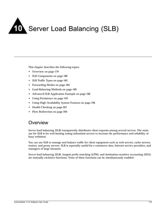 10 Server Load Balancing (SLB)



               This chapter describes the following topics:
               • Overview on page 179
               • SLB Components on page 180
               • SLB Traffic Types on page 183
               • Forwarding Modes on page 184
               • Load-Balancing Methods on page 189
               • Advanced SLB Application Example on page 190
               • Using Persistence on page 193
               • Using High Availability System Features on page 196
               • Health Checking on page 201
               • Flow Redirection on page 204



               Overview
               Server load balancing (SLB) transparently distributes client requests among several servers. The main
               use for SLB is for web hosting (using redundant servers to increase the performance and reliability of
               busy websites).

               You can use SLB to manage and balance traffic for client equipment such as web servers, cache servers,
               routers, and proxy servers. SLB is especially useful for e-commerce sites, Internet service providers, and
               managers of large intranets.

               Server load balancing (SLB), longest prefix matching (LPM), and destination-sensitive accounting (DSA)
               are mutually exclusive functions. None of these functions can be simultaneously enabled.




ExtremeWare 7.2.0 Software User Guide                                                                                   179
 