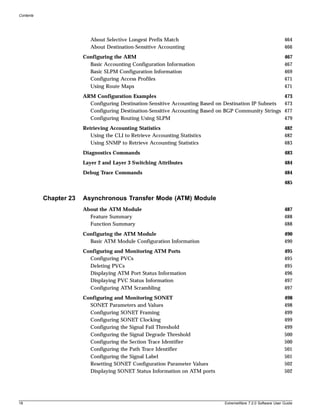 Contents




                           About Selective Longest Prefix Match                                                464
                           About Destination-Sensitive Accounting                                              466
                        Configuring the ARM                                                                    467
                          Basic Accounting Configuration Information                                           467
                          Basic SLPM Configuration Information                                                 469
                          Configuring Access Profiles                                                          471
                          Using Route Maps                                                                     471
                        ARM Configuration Examples                                                             473
                          Configuring Destination-Sensitive Accounting Based on Destination IP Subnets         473
                          Configuring Destination-Sensitive Accounting Based on BGP Community Strings          477
                          Configuring Routing Using SLPM                                                       479
                        Retrieving Accounting Statistics                                                       482
                           Using the CLI to Retrieve Accounting Statistics                                     482
                           Using SNMP to Retrieve Accounting Statistics                                        483
                        Diagnostics Commands                                                                   483
                        Layer 2 and Layer 3 Switching Attributes                                               484
                        Debug Trace Commands                                                                   484
                                                                                                               485


           Chapter 23   Asynchronous Transfer Mode (ATM) Module
                        About the ATM Module                                                                   487
                          Feature Summary                                                                      488
                          Function Summary                                                                     488
                        Configuring the ATM Module                                                             490
                          Basic ATM Module Configuration Information                                           490
                        Configuring and Monitoring ATM Ports                                                   495
                          Configuring PVCs                                                                     495
                          Deleting PVCs                                                                        495
                          Displaying ATM Port Status Information                                               496
                          Displaying PVC Status Information                                                    497
                          Configuring ATM Scrambling                                                           497
                        Configuring and Monitoring SONET                                                       498
                          SONET Parameters and Values                                                          498
                          Configuring SONET Framing                                                            499
                          Configuring SONET Clocking                                                           499
                          Configuring the Signal Fail Threshold                                                499
                          Configuring the Signal Degrade Threshold                                             500
                          Configuring the Section Trace Identifier                                             500
                          Configuring the Path Trace Identifier                                                501
                          Configuring the Signal Label                                                         501
                          Resetting SONET Configuration Parameter Values                                       502
                          Displaying SONET Status Information on ATM ports                                     502




18                                                                             ExtremeWare 7.2.0 Software User Guide
 