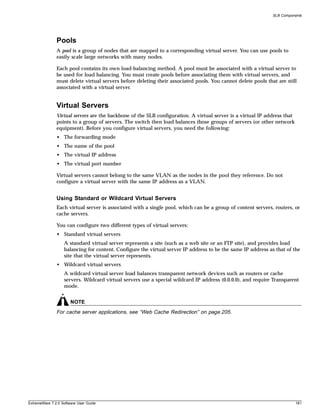 SLB Components




               Pools
               A pool is a group of nodes that are mapped to a corresponding virtual server. You can use pools to
               easily scale large networks with many nodes.

               Each pool contains its own load-balancing method. A pool must be associated with a virtual server to
               be used for load balancing. You must create pools before associating them with virtual servers, and
               must delete virtual servers before deleting their associated pools. You cannot delete pools that are still
               associated with a virtual server.


               Virtual Servers
               Virtual servers are the backbone of the SLB configuration. A virtual server is a virtual IP address that
               points to a group of servers. The switch then load balances those groups of servers (or other network
               equipment). Before you configure virtual servers, you need the following:
               • The forwarding mode
               • The name of the pool
               • The virtual IP address
               • The virtual port number

               Virtual servers cannot belong to the same VLAN as the nodes in the pool they reference. Do not
               configure a virtual server with the same IP address as a VLAN.


               Using Standard or Wildcard Virtual Servers
               Each virtual server is associated with a single pool, which can be a group of content servers, routers, or
               cache servers.

               You can configure two different types of virtual servers:
               • Standard virtual servers
                   A standard virtual server represents a site (such as a web site or an FTP site), and provides load
                   balancing for content. Configure the virtual server IP address to be the same IP address as that of the
                   site that the virtual server represents.
               • Wildcard virtual servers
                   A wildcard virtual server load balances transparent network devices such as routers or cache
                   servers. Wildcard virtual servers use a special wildcard IP address (0.0.0.0), and require Transparent
                   mode.


                       NOTE
               For cache server applications, see “Web Cache Redirection” on page 205.




ExtremeWare 7.2.0 Software User Guide                                                                                     181
 