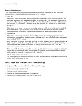 Server Load Balancing (SLB)




Network Advertisement
Three modes are available for controlling network connectivity to virtual servers. The switch will
automatically select a method based on the virtual server’s subnet.
• Proxy ARP
      If the virtual server is a member of an existing subnet to which the switch is directly attached, the
      switch will respond to ARP requests on behalf of the virtual server. This allows you to implement
      server load balancing on a layer 2 network. The VLAN containing the servers is in a different subnet
      than the client VLAN's subnet. The virtual server will appear to be a member of the client subnet.
• Host-Route
      If the virtual server is not a member of an existing subnet to which the switch is directly attached,
      the switch will add a host-route entry to the routing table. In this situation, all clients require a
      routed path (to the virtual server) that points to the switch's IP address on the client VLAN.
• Subnet-Route
      If the virtual server is separated from the switch by a router, the switch propagates the subnet
      containing the virtual server. You must create a loopback VLAN with the virtual server as a member
      of the loopback VLAN's subnet.
      When you enable the routing protocol to advertise the entire subnet to directly connected routers, a
      single entry is created in the routing table for each subnet advertised. For example, the following
      command enables RIP to advertise routes to all directly connected routers with a cost of 1:
      enable rip export direct cost 1
      When you enable the routing protocol to advertise specific virtual servers, an entry is created in the
      routing table for each virtual server you advertise. For example, the following command enables
      OSPF to advertise a specific virtual server with a cost of 1:
      enable ospf export vip cost 1
      This command exports the virtual servers to the entire network. Extreme Networks recommends this
      method to advertise virtual servers.


Node, Pool, and Virtual Server Relationships
Nodes, pools, and virtual servers have the following relationships:

• Nodes can belong to multiple pools
• Pools can contain multiple nodes
• Pools can be associated with multiple virtual servers
• Virtual servers can be associated with only a single pool




182                                                                                         ExtremeWare 7.2.0 Software User Guide
 