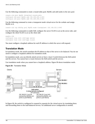 Server Load Balancing (SLB)




Use the following commands to create a round-robin pool, MySSL and add nodes to the new pool.

create slb pool MySSL lb-method round-robin
configure slb pool MySSL add 192.168.200.1:443
configure slb pool MySSL add 192.168.200.2:443

Use the following command to create a transparent mode virtual server for the website and assign
MySSL to it.

create slb vip SSLVip pool MySSL mode transparent 192.168.201.2:443

Use the following commands to enable SLB, configure the server VLAN to act as the server side, and
configure the client VLAN to act as the client side:

enable slb
configure vlan srvr slb-type server
configure vlan clnt slb-type client

You must configure a loopback address for each IP address to which the server will respond.


Translation Mode
In translation mode, the switch translates the IP address to that of the server to be balanced. You do not
need to configure a loopback address for translation mode.

In translation mode, you can directly attach servers or have a layer 2 switch between the SLB switch
and the servers. You cannot have a router between the SLB switch and the servers.

Use translation mode when you cannot have a loopback address. Figure 20 shows translation mode.

Figure 20: Translation Mode

  Clients                                                                       Servers




                                                                                   192.168.200.1

                                                                                   192.168.200.2



                                               SLB switch
                                      2 virtual servers configured
                                             VIP addresses:
                         192.168.201.2 port 80         192.168.201.2 port 443
                         representing MyWeb.com        representing MySSL.com
                         points to pool WebVip         points to pool SSLVip                EW_053




In Figure 20, the switch is configured to respond to requests for the virtual server by translating them
and forwarding them to the load balanced servers. No additional server configuration is needed.




186                                                                                              ExtremeWare 7.2.0 Software User Guide
 