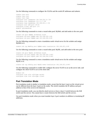 Forwarding Modes




               Use the following commands to configure the VLANs and the switch IP addresses and subnets:

               create vlan srvr
               create vlan clnt
               create vlan vips
               configure srvr ipaddress 192.168.200.10 /24
               configure clnt ipaddress 10.1.1.1 /24
               configure vips ipaddress 192.168.201.1 /24
               configure srvr add port 29-32
               configure client add port 1-4
               enable ipforwarding

               Use the following commands to create a round-robin pool, MyWeb, and add nodes to the new pool:

               create slb pool MyWeb lb-method round
               configure slb pool MyWeb add 192.168.200.1:80
               configure slb pool MyWeb add 192.168.200.2:80

               Use the following command to create a translation mode virtual server for the website and assign
               MyWeb to it:

               create slb vip WebVip pool MyWeb mode translation 192.168.201.2:80

               Use the following commands to create a round-robin pool, MySSL, and add nodes to the new pool:

               create slb pool MySSL lb-method round
               configure slb pool MySSL add 192.168.200.1:443
               configure slb pool MySSL add 192.168.200.2:443

               Use the following command to create a translation mode virtual server for the website and assign
               MySSL to it:

               create slb vip SSLVip pool MySSL mode translation 192.168.201.2:443

               Use the following commands to enable SLB, configure the server VLAN to act as the server side, and
               configure the client VLAN to act as the client side:

               enable slb
               configure vlan srvr slb-type server
               configure vlan clnt slb-type client



               Port Translation Mode
               Port translation mode is similar to translation mode, except that the layer 4 port on the virtual server
               can be different from the layer 4 port on the nodes. The switch translates the IP address and port
               address to that of the severs to be balanced.

               In port translation mode, you can directly attach servers or have a layer 2 switch between the SLB
               switch and the servers. You cannot have a router between the SLB switch and the servers.

               Use port translation mode when you must translate layer 4 port numbers in addition to translating IP
               addresses.




ExtremeWare 7.2.0 Software User Guide                                                                                     187
 