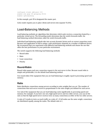 Load-Balancing Methods




               configure client add port 1-4
               enable slb gogo 29 grouping 29-32
               enable ipforwarding

               In this example, port 29 is designated the master port.

               GoGo mode requires you to place clients and servers into separate VLANs.



               Load-Balancing Methods
               Load-balancing methods are algorithms that determine which node receives a connection hosted by a
               particular virtual server. The forwarding mode determines how the switch forwards traffic; the
               load-balancing method determines where the switch forwards traffic.

               Individual load-balancing methods take into account dynamic factors such as current connection count.
               Because each application of SLB is unique, node performance depends on a number of different factors.
               We recommend that you experiment with different load-balancing methods and choose the one that
               offers the best performance in your particular environment.

               The switch supports the following load balancing methods:
               • Round-robin
               • Ratio
               • Least connections
               • Priority


               Round-Robin
               Round robin passes each new connection request to the next server in line. Because round robin is
               simple and predictable, it is the default load-balancing method.

               Use round-robin if the equipment that you are load balancing is roughly equal in processing speed and
               memory.


               Ratio
               Ratio distributes connections among servers according to ratio weights that you set. The number of
               connections that each server receives is proportionate to the ratio weight you defined for each server.

               Use ratio if the equipment that you are load balancing varies significantly in processing speed and
               memory. For example, if you have one new, high-speed server and two older servers, you can set the
               ratio so that the high-speed server receives twice as many connections as either of the two older servers.

               A ratio of 2 results in twice as much traffic as a ratio of 1. If all nodes use the same weight, connections
               are distributed equally among the nodes. The default ratio is 1.




ExtremeWare 7.2.0 Software User Guide                                                                                      189
 