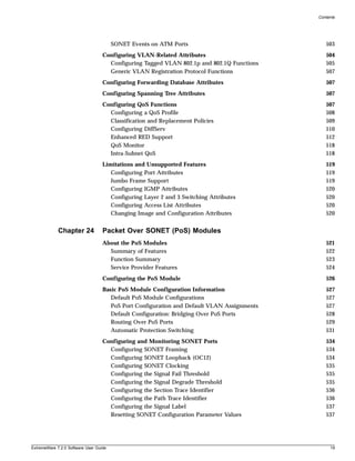 Contents




                                        SONET Events on ATM Ports                              503
                                   Configuring VLAN-Related Attributes                         504
                                     Configuring Tagged VLAN 802.1p and 802.1Q Functions       505
                                     Generic VLAN Registration Protocol Functions              507
                                   Configuring Forwarding Database Attributes                  507
                                   Configuring Spanning Tree Attributes                        507
                                   Configuring QoS Functions                                   507
                                     Configuring a QoS Profile                                 508
                                     Classification and Replacement Policies                   509
                                     Configuring DiffServ                                      510
                                     Enhanced RED Support                                      512
                                     QoS Monitor                                               518
                                     Intra-Subnet QoS                                          518
                                   Limitations and Unsupported Features                        519
                                      Configuring Port Attributes                              519
                                      Jumbo Frame Support                                      519
                                      Configuring IGMP Attributes                              520
                                      Configuring Layer 2 and 3 Switching Attributes           520
                                      Configuring Access List Attributes                       520
                                      Changing Image and Configuration Attributes              520


             Chapter 24            Packet Over SONET (PoS) Modules
                                   About the PoS Modules                                       521
                                     Summary of Features                                       522
                                     Function Summary                                          523
                                     Service Provider Features                                 524
                                   Configuring the PoS Module                                  526
                                   Basic PoS Module Configuration Information                  527
                                      Default PoS Module Configurations                        527
                                      PoS Port Configuration and Default VLAN Assignments      527
                                      Default Configuration: Bridging Over PoS Ports           528
                                      Routing Over PoS Ports                                   529
                                      Automatic Protection Switching                           531
                                   Configuring and Monitoring SONET Ports                      534
                                     Configuring SONET Framing                                 534
                                     Configuring SONET Loopback (OC12)                         534
                                     Configuring SONET Clocking                                535
                                     Configuring the Signal Fail Threshold                     535
                                     Configuring the Signal Degrade Threshold                  535
                                     Configuring the Section Trace Identifier                  536
                                     Configuring the Path Trace Identifier                     536
                                     Configuring the Signal Label                              537
                                     Resetting SONET Configuration Parameter Values            537




ExtremeWare 7.2.0 Software User Guide                                                            19
 