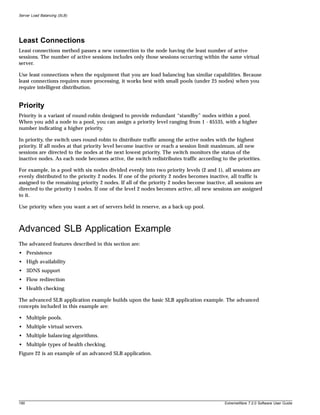 Server Load Balancing (SLB)




Least Connections
Least connections method passes a new connection to the node having the least number of active
sessions. The number of active sessions includes only those sessions occurring within the same virtual
server.

Use least connections when the equipment that you are load balancing has similar capabilities. Because
least connections requires more processing, it works best with small pools (under 25 nodes) when you
require intelligent distribution.


Priority
Priority is a variant of round-robin designed to provide redundant “standby” nodes within a pool.
When you add a node to a pool, you can assign a priority level ranging from 1 - 65535, with a higher
number indicating a higher priority.

In priority, the switch uses round-robin to distribute traffic among the active nodes with the highest
priority. If all nodes at that priority level become inactive or reach a session limit maximum, all new
sessions are directed to the nodes at the next lowest priority. The switch monitors the status of the
inactive nodes. As each node becomes active, the switch redistributes traffic according to the priorities.

For example, in a pool with six nodes divided evenly into two priority levels (2 and 1), all sessions are
evenly distributed to the priority 2 nodes. If one of the priority 2 nodes becomes inactive, all traffic is
assigned to the remaining priority 2 nodes. If all of the priority 2 nodes become inactive, all sessions are
directed to the priority 1 nodes. If one of the level 2 nodes becomes active, all new sessions are assigned
to it.

Use priority when you want a set of servers held in reserve, as a back-up pool.



Advanced SLB Application Example
The advanced features described in this section are:
• Persistence
• High availability
• 3DNS support
• Flow redirection
• Health checking

The advanced SLB application example builds upon the basic SLB application example. The advanced
concepts included in this example are:

• Multiple pools.
• Multiple virtual servers.
• Multiple balancing algorithms.
• Multiple types of health checking.
Figure 22 is an example of an advanced SLB application.




190                                                                                        ExtremeWare 7.2.0 Software User Guide
 