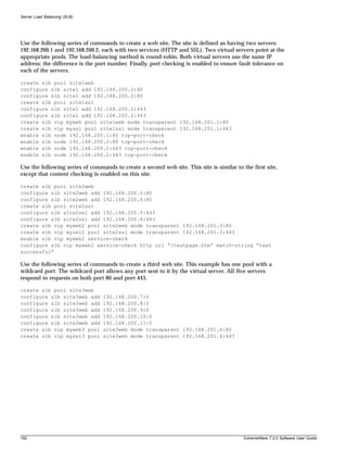 Server Load Balancing (SLB)




Use the following series of commands to create a web site. The site is defined as having two servers:
192.168.200.1 and 192.168.200.2, each with two services (HTTP and SSL). Two virtual servers point at the
appropriate pools. The load-balancing method is round-robin. Both virtual servers use the same IP
address; the difference is the port number. Finally, port checking is enabled to ensure fault tolerance on
each of the servers.

create slb pool site1web
configure slb site1 add 192.168.200.1:80
configure slb site1 add 192.168.200.2:80
create slb pool site1ssl
configure slb site1 add 192.168.200.1:443
configure slb site1 add 192.168.200.2:443
create slb vip myweb pool site1web mode transparent 192.168.201.1:80
create slb vip myssl pool site1ssl mode transparent 192.168.201.1:443
enable slb node 192.168.200.1:80 tcp-port-check
enable slb node 192.168.200.2:80 tcp-port-check
enable slb node 192.168.200.1:443 tcp-port-check
enable slb node 192.168.200.2:443 tcp-port-check

Use the following series of commands to create a second web site. This site is similar to the first site,
except that content checking is enabled on this site.

create slb pool site2web
configure slb site2web add 192.168.200.5:80
configure slb site2web add 192.168.200.6:80
create slb pool site2ssl
configure slb site2ssl add 192.168.200.5:443
configure slb site2ssl add 192.168.200.6:443
create slb vip myweb2 pool site2web mode transparent 192.168.201.3:80
create slb vip myssl2 pool site2ssl mode transparent 192.168.201.3:443
enable slb vip myweb2 service-check
configure slb vip myweb2 service-check http url “/testpage.htm” match-string “test
successful”

Use the following series of commands to create a third web site. This example has one pool with a
wildcard port. The wildcard port allows any port sent to it by the virtual server. All five servers
respond to requests on both port 80 and port 443.

create slb pool site3web
configure slb site3web add       192.168.200.7:0
configure slb site3web add       192.168.200.8:0
configure slb site3web add       192.168.200.9:0
configure slb site3web add       192.168.200.10:0
configure slb site3web add       192.168.200.11:0
create slb vip myweb3 pool       site3web mode transparent 192.168.201.4:80
create slb vip myssl3 pool       site3web mode transparent 192.168.201.4:443




192                                                                                        ExtremeWare 7.2.0 Software User Guide
 