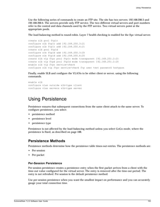 Using Persistence




               Use the following series of commands to create an FTP site. The site has two servers: 192.168.200.3 and
               192.168.200.4. The servers provide only FTP service. The two different virtual servers and port numbers
               refer to the control and data channels used by the FTP service. Two virtual servers point at the
               appropriate pools.

               The load-balancing method is round-robin. Layer 7 health checking is enabled for the ftpc virtual server.

               create slb pool ftp1c
               configure slb ftp1c add 192.168.200.3:21
               configure slb ftp1c add 192.168.200.4:21
               create slb pool ftp1d
               configure slb ftp1d add 192.168.200.3:20
               configure slb ftp1d add 192.168.200.4:20
               create slb vip ftpc pool ftp1c mode transparent 192.168.201.2:21
               create slb vip ftpd pool ftp1d mode transparent 192.168.201.2:20
               enable slb vip ftpc service-check
               configure slb vip ftpc service-check ftp user test password testpass

               Finally, enable SLB and configure the VLANs to be either client or server, using the following
               commands.

               enable slb
               configure vlan outside slb-type client
               configure vlan servers slb-type server



               Using Persistence
               Persistence ensures that subsequent connections from the same client attach to the same server. To
               configure persistence, you select:
               • persistence method
               • persistence level
               • persistence type

               Persistence is not affected by the load-balancing method unless you select GoGo mode, where the
               persistence is fixed, as described on page 188.


               Persistence Methods
               Persistence methods determine how the persistence table times-out entries. The persistence methods are:
               • Per-session
               • Per-packet


               Per-Session Persistence
               Per-session persistence creates a persistence entry when the first packet arrives from a client with the
               time-out value configured for the virtual server. The entry is removed after the time-out period. The
               entry is not refreshed. Per-session is the default persistence method.

               Use per-session persistence when you want the smallest impact on performance and you can accurately
               gauge your total connection time.




ExtremeWare 7.2.0 Software User Guide                                                                                     193
 