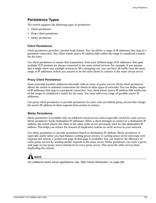 Using Persistence




               Persistence Types
               The switch supports the following types of persistence:
               • Client persistence
               • Proxy client persistence
               • Sticky persistence


               Client Persistence
               Client persistence provides a persist mask feature. You can define a range of IP addresses that map to a
               persistent connection. Any client whose source IP address falls within the range is considered a match
               for the entry.

               Use client persistence to ensure that transactions, from your defined range of IP addresses, that span
               multiple TCP sessions are always connected to the same virtual servers. For example, if you assume
               that a single client uses multiple sessions to fill a shopping cart, you can force all traffic from the same
               range of IP addresses (which you assume to be the same client) to connect to the same virtual server.


               Proxy Client Persistence
               Some networks translate addresses internally with an array of proxy servers. Proxy client persistence
               allows the switch to maintain connections for clients in these types of networks. You can define ranges
               of IP addresses that map to a persistent connection. Any client whose source IP address falls within one
               of the ranges is considered a match for the entry. You must add every range of possible source IP
               addresses.

               Use proxy client persistence to provide persistence for users who are behind proxy servers that change
               the source IP address of client requests from session to session.


               Sticky Persistence
               Sticky persistence is available only on wildcard virtual servers and is especially useful for cache servers.
               Sticky persistence tracks destination IP addresses. When a client attempts to connect to a destination IP
               address, the switch directs the client to the same cache server previously used for that destination IP
               address. This helps you reduce the amount of duplicated content on cache servers in your network.

               Use sticky persistence to provide persistence based on destination IP address. Sticky persistence is
               especially useful when you load balance caching proxy servers. A caching proxy server intercepts web
               requests and returns a cached web page (if that page is available). You can improve the efficiency of
               cache proxy servers by sending similar requests to the same server. Sticky persistence can cache a given
               web page on one proxy server instead of on every proxy server. This saves the other servers from
               duplicating the content.


                       NOTE
               For additional cache server applications, see “Web Cache Redirection” on page 205.




ExtremeWare 7.2.0 Software User Guide                                                                                       195
 