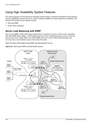 Server Load Balancing (SLB)




Using High Availability System Features
The switch supports several advanced redundant system features. Advanced redundant system features
provide additional assurance that your content remains available if a switch experiences a problem. The
advanced redundant system options include:
• SLB with ESRP
• Active-active operation


Server Load Balancing with ESRP
You can use ESRP to make SLB, along with the layer 2 and layer 3 services of the switch, redundant.
SLB with ESRP allows single- or dual-attached servers to have redundant gateway services and very
fast recovery from a fault. When you enable ESRP, all servers can be online simultaneously, and
recovery from a switch failure occurs in less than 8 seconds.

Figure 23 shows SLB enabled using ESRP and dual-attached servers.

Figure 23: SLB using ESRP and dual-homed servers


                                  OSPF VLAN                                  ESRP and SLB
                                    inside                                    VLAN server


                                  Switch 1 (unit 1)
                                     1.10.0.2/16
  Clients                     VIP site1 1.10.1.1 (unit 1)       Switch 1        Single-attached host
                              VIP site2 1.10.1.2 (unit 2)     1.205.0.1/16
                                                                                       testpool
                                                                                   Associated VIPs
              VLAN outside                                                      1.10.1.1 port 80 (site1)
              1.201.0.1/16                                                      1.10.1.2 port 80 (site2)




                                                1.10.0.1/16
                                                                                  Server1
                                                                                1.205.1.1/16


                                  Switch 1 (unit 1)             Switch 2
                                                                                                 Server2
                                     1.10.0.3/16              1.206.0.1/16
                                                                                               1.205.1.2/16
                              VIP site1 1.10.1.1 (unit 1)
                              VIP site2 1.10.1.2 (unit 2)



                                                               Single-attached host
                                                                                                           EW_058




196                                                                                                             ExtremeWare 7.2.0 Software User Guide
 