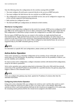 Server Load Balancing (SLB)




Note the following about the configurations for the switches running SLB and ESRP:
• You must configure all switch ports connected directly to the servers as ESRP host ports.
• You must configure the link between the two switches as an ESRP host port.
• The configuration uses transparent mode and HTTP services, but can be configured to support any
  of the currently supported load-balancing protocols.
• Both switches are configured as unit 1.
• The SLB and ESRP port configurations are identical on both switches.


Web-Server Configuration
The services must match those configured on the switch; for example, HTTP services configured at TCP
port 7080 on the switch require the servers to allow connections at port 7080. You must ensure that the
SLB configuration is valid before trying to transfer the configuration to an ESRP/SLB configuration.

The two types of ESRP hosts that you can connect to the switches are single-attached hosts and
dual-attached hosts. Single-attached hosts provide no server link redundancy, but allow hosts to be
connected to the same VLAN as the web servers. Dual-attached hosts allow for redundant NICs in the
servers, as well as connections to the switch. When configured as dual-attached hosts, the servers are
supported fully by the ESRP redundant gateway services.


       NOTE
For information on specific NIC card configurations, please contact your NIC vendor.


Active-Active Operation
Active-active operation is a redundant configuration of two switches. If one switch fails, the second
switch takes over the SLB function. By preparing a redundant switch for the possibility of failover, you
provide reliability and availability.

To create an active-active configuration, configure redundant switches with identical SLB configurations,
except for the failover parameters.

Active-active operation uses a gateway ping-check to determine if the active SLB switch has network
connectivity. If the specified IP address is unreachable for a specified duration, the gateway ping-check
triggers a failover to the redundant switch.


       NOTE
When you configure the gateway ping check, specify the IP address of a device other than the
redundant SLB switch.


Configuring Active-Active Operation
Using active-active redundant SLB, you configure one switch as unit 1 and the other switch as unit 2.
You then assign the virtual servers either to unit 1 or to unit 2 (unit 1 is the default). When both
switches are active, each switch performs SLB only for the virtual servers assigned to it. If a switch fails,
the remaining switch performs SLB for the virtual servers assigned to the failed switch.




198                                                                                         ExtremeWare 7.2.0 Software User Guide
 