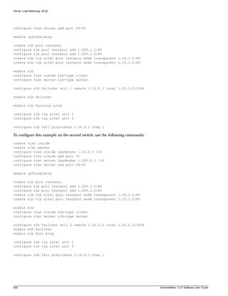 Server Load Balancing (SLB)




configure vlan server add port 29-30

enable ipforwarding

create slb pool testpool
configure slb pool testpool add 1.205.1.1:80
configure slb pool testpool add 1.205.1.2:80
create slb vip site1 pool testpool mode transparent 1.10.1.1:80
create slb vip site2 pool testpool mode transparent 1.10.1.2:80

enable slb
configure vlan inside slb-type client
configure vlan server slb-type server

configure slb failover unit 1 remote 1.10.0.3 local 1.10.0.2:1028

enable slb failover

enable slb failover ping

configure slb vip site1 unit 1
configure slb vip site2 unit 2

configure slb fail ping-check 1.10.0.1 freq 1

To configure this example on the second switch, use the following commands:

create vlan inside
create vlan server
configure vlan inside         ipaddress 1.10.0.3 /16
configure vlan inside         add port 31
configure vlan server         ipaddress 1.206.0.1 /16
configure vlan server         add port 29-30

enable ipforwarding

create slb pool testpool
configure slb pool testpool add 1.206.1.1:80
configure slb pool testpool add 1.206.1.2:80
create slb vip site1 pool testpool mode transparent 1.10.1.1:80
create slb vip site2 pool testpool mode transparent 1.10.1.2:80

enable slb
configure vlan inside slb-type client
configure vlan server slb-type server

configure slb failover unit 2 remote 1.10.0.2 local 1.10.0.3:1028
enable slb failover
enable slb fail ping

configure slb vip site1 unit 1
configure slb vip site2 unit 2

configure slb fail ping-check 1.10.0.1 freq 1




200                                                                           ExtremeWare 7.2.0 Software User Guide
 