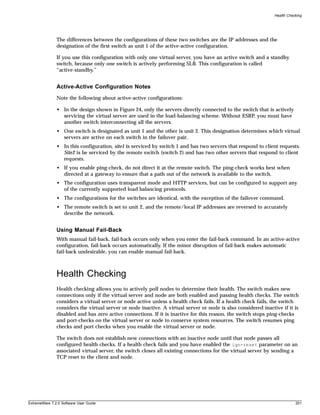 Health Checking




               The differences between the configurations of these two switches are the IP addresses and the
               designation of the first switch as unit 1 of the active-active configuration.

               If you use this configuration with only one virtual server, you have an active switch and a standby
               switch, because only one switch is actively performing SLB. This configuration is called
               “active-standby.”


               Active-Active Configuration Notes
               Note the following about active-active configurations:

               • In the design shown in Figure 24, only the servers directly connected to the switch that is actively
                 servicing the virtual server are used in the load-balancing scheme. Without ESRP, you must have
                 another switch interconnecting all the servers.
               • One switch is designated as unit 1 and the other is unit 2. This designation determines which virtual
                 servers are active on each switch in the failover pair.
               • In this configuration, site1 is serviced by switch 1 and has two servers that respond to client requests.
                 Site2 is be serviced by the remote switch (switch 2) and has two other servers that respond to client
                 requests.
               • If you enable ping-check, do not direct it at the remote switch. The ping-check works best when
                 directed at a gateway to ensure that a path out of the network is available to the switch.
               • The configuration uses transparent mode and HTTP services, but can be configured to support any
                 of the currently supported load balancing protocols.
               • The configurations for the switches are identical, with the exception of the failover command.
               • The remote switch is set to unit 2, and the remote/local IP addresses are reversed to accurately
                 describe the network.


               Using Manual Fail-Back
               With manual fail-back, fail-back occurs only when you enter the fail-back command. In an active-active
               configuration, fail-back occurs automatically. If the minor disruption of fail-back makes automatic
               fail-back undesirable, you can enable manual fail-back.



               Health Checking
               Health checking allows you to actively poll nodes to determine their health. The switch makes new
               connections only if the virtual server and node are both enabled and passing health checks. The switch
               considers a virtual server or node active unless a health check fails. If a health check fails, the switch
               considers the virtual server or node inactive. A virtual server or node is also considered inactive if it is
               disabled and has zero active connections. If it is inactive for this reason, the switch stops ping-checks
               and port-checks on the virtual server or node to conserve system resources. The switch resumes ping
               checks and port checks when you enable the virtual server or node.

               The switch does not establish new connections with an inactive node until that node passes all
               configured health checks. If a health check fails and you have enabled the ign-reset parameter on an
               associated virtual server, the switch closes all existing connections for the virtual server by sending a
               TCP reset to the client and node.




ExtremeWare 7.2.0 Software User Guide                                                                                      201
 