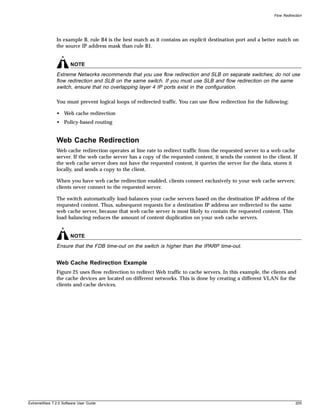 Flow Redirection




               In example B, rule B4 is the best match as it contains an explicit destination port and a better match on
               the source IP address mask than rule B1.


                       NOTE
               Extreme Networks recommends that you use flow redirection and SLB on separate switches; do not use
               flow redirection and SLB on the same switch. If you must use SLB and flow redirection on the same
               switch, ensure that no overlapping layer 4 IP ports exist in the configuration.

               You must prevent logical loops of redirected traffic. You can use flow redirection for the following:

               • Web cache redirection
               • Policy-based routing


               Web Cache Redirection
               Web cache redirection operates at line rate to redirect traffic from the requested server to a web cache
               server. If the web cache server has a copy of the requested content, it sends the content to the client. If
               the web cache server does not have the requested content, it queries the server for the data, stores it
               locally, and sends a copy to the client.

               When you have web cache redirection enabled, clients connect exclusively to your web cache servers;
               clients never connect to the requested server.

               The switch automatically load-balances your cache servers based on the destination IP address of the
               requested content. Thus, subsequent requests for a destination IP address are redirected to the same
               web cache server, because that web cache server is most likely to contain the requested content. This
               load-balancing reduces the amount of content duplication on your web cache servers.


                       NOTE
               Ensure that the FDB time-out on the switch is higher than the IPARP time-out.


               Web Cache Redirection Example
               Figure 25 uses flow redirection to redirect Web traffic to cache servers. In this example, the clients and
               the cache devices are located on different networks. This is done by creating a different VLAN for the
               clients and cache devices.




ExtremeWare 7.2.0 Software User Guide                                                                                      205
 