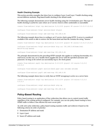 Flow Redirection




               Health Checking Example
               This section provides examples that show how to configure Layer 4 and Layer 7 health checking using
               several different methods. Ping-based health checking is the default mode.

               The following example demonstrates server health checking using the L4 destination port. This type of
               health checking is useful for cases where an L7 service check is either undesirable or unavailable:

               create flow-redirect http1 tcp destination 0.0.0.0/0 ip-port 80 source 0.0.0.0 0.0.0.0

               configure flow-redirect http1 service-check L4-port

               configure flow-redirect http1 add next-hop 192.168.0.66

               The following example shows how to configure an L7 service check using HTTP. A server is considered
               available if the switch is able to retrieve the file home.html and that file contains the string “banana.”

               create flow-redirect http2 tcp destination 0.0.0.0/0 ip-port 80 source 0.0.0.0 0.0.0.0

               configure flow-redirect http2 service-check http url 192.168.0.66/home.html
               match-string banana

               configure flow-redirect http2 add next-hop 192.168.0.66

               The principle demonstrated in the preceding HTTP example also applies to verifying functionality of a
               mail server. In this case, an L7 health check supplies the server with the specified username and
               password. As long as the switch can successfully log in, the check passes.

               create flow-redirect pop31 tcp destination 0.0.0.0/0 ip-port 110 source 0.0.0.0
               0.0.0.0

               configure flow-redirect pop31 service-check pop3 user extreme extreme

               configure flow-redirect pop31 add next-hop 192.168.0.66

               The following example shows how to verify that an NNTP newsgroup is active on a server farm:

               create flow-redirect nntp2 tcp destination 0.0.0.0/0 ip-port 119 source 0.0.0.0
               0.0.0.0

               configure flow-redirect nntp2 service-check nntp ng

               configure flow-redirect nntp2 add next-hop 192.168.0.66



               Policy-Based Routing
               Policy based routing is an application of flow redirection that allows you to control routed traffic
               regardless of the routing protocol configured. For example, you can use policy-based routing to force
               SNMP traffic to follow a less efficient but more secure path.

               As with web cache redirection, policy-based routing examines traffic and redirects it based on the
               following criteria (in order of priority):
               1 Destination IP address and mask
               2 Layer 4 port
               3 Source IP address and mask




ExtremeWare 7.2.0 Software User Guide                                                                                    207
 