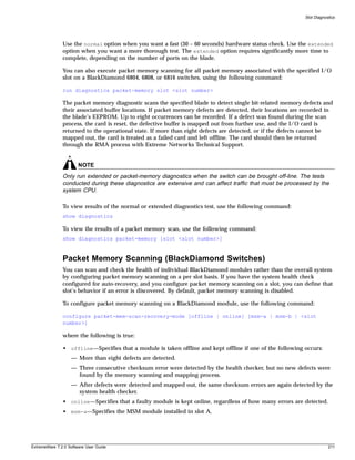 Slot Diagnostics




               Use the normal option when you want a fast (30 – 60 seconds) hardware status check. Use the extended
               option when you want a more thorough test. The extended option requires significantly more time to
               complete, depending on the number of ports on the blade.

               You can also execute packet memory scanning for all packet memory associated with the specified I/O
               slot on a BlackDiamond 6804, 6808, or 6816 switches, using the following command:

               run diagnostics packet-memory slot <slot number>

               The packet memory diagnostic scans the specified blade to detect single bit-related memory defects and
               their associated buffer locations. If packet memory defects are detected, their locations are recorded in
               the blade’s EEPROM. Up to eight occurrences can be recorded. If a defect was found during the scan
               process, the card is reset, the defective buffer is mapped out from further use, and the I/O card is
               returned to the operational state. If more than eight defects are detected, or if the defects cannot be
               mapped out, the card is treated as a failed card and left offline. The card should then be returned
               through the RMA process with Extreme Networks Technical Support.


                       NOTE
               Only run extended or packet-memory diagnostics when the switch can be brought off-line. The tests
               conducted during these diagnostics are extensive and can affect traffic that must be processed by the
               system CPU.

               To view results of the normal or extended diagnostics test, use the following command:
               show diagnostics

               To view the results of a packet memory scan, use the following command:
               show diagnostics packet-memory [slot <slot number>]



               Packet Memory Scanning (BlackDiamond Switches)
               You can scan and check the health of individual BlackDiamond modules rather than the overall system
               by configuring packet memory scanning on a per slot basis. If you have the system health check
               configured for auto-recovery, and you configure packet memory scanning on a slot, you can define that
               slot’s behavior if an error is discovered. By default, packet memory scanning is disabled.

               To configure packet memory scanning on a BlackDiamond module, use the following command:

               configure packet-mem-scan-recovery-mode [offline | online] [msm-a | msm-b | <slot
               number>]

               where the following is true:

               • offline—Specifies that a module is taken offline and kept offline if one of the following occurs:
                   — More than eight defects are detected.
                   — Three consecutive checksum error were detected by the health checker, but no new defects were
                     found by the memory scanning and mapping process.
                   — After defects were detected and mapped out, the same checksum errors are again detected by the
                     system health checker.
               • online—Specifies that a faulty module is kept online, regardless of how many errors are detected.
               • msm-a—Specifies the MSM module installed in slot A.




ExtremeWare 7.2.0 Software User Guide                                                                                    211
 