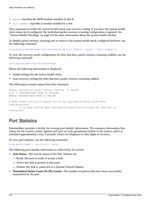 Status Monitoring and Statistics




• msm-b—Specifies the MSM module installed in slot B.
• slot number—Specifies a module installed in a slot.

This command overrides the system health check auto-recovery setting. If you have the system health
check alarm level configured, the individual packet memory scanning configuration is ignored. See
“System Health Checking” on page 215 for more information about the system health checker.

To disable packet memory scanning and to return to the system health check configured behavior, use
the following command:

unconfigure packet-mem-scan-recovery-mode slot [msm-a | msm-b | <slot number>]]

To view the recovery mode configuration for slots that have packet memory scanning enabled, use the
following command:

show packet-mem-scan-recovery-mode

Where the following information is displayed:

• Global settings for the system health check
• Auto-recovery settings for slots that have packet memory scanning enabled

The following is sample output from this command:

Global sys-health-check 'online' setting              is ONLINE
slot 3: AUTORECOVERY MODE is OFFLINE
MSM-B: AUTORECOVERY MODE is ONLINE

# NOTE Global setting is always online for sys-health-check alarm-level
configurations.
       It is only offline when "sys-health-check auto-recovery <#> offline" is
configured.



Port Statistics
ExtremeWare provides a facility for viewing port statistic information. The summary information lists
values for the current counter against each port on each operational module in the system, and it is
refreshed approximately every 2 seconds. Values are displayed to nine digits of accuracy.

To view port statistics, use the following command:
show ports {mgmt | <portlist>} stats

The following port statistic information is collected by the switch:
• Link Status—The current status of the link. Options are:
      — Ready (the port is ready to accept a link).
      — Active (the link is present at this port).
      — Chassis (the link is connected to a Summit Virtual Chassis).
• Transmitted Packet Count (Tx Pkt Count)—The number of packets that have been successfully
  transmitted by the port.




212                                                                                    ExtremeWare 7.2.0 Software User Guide
 