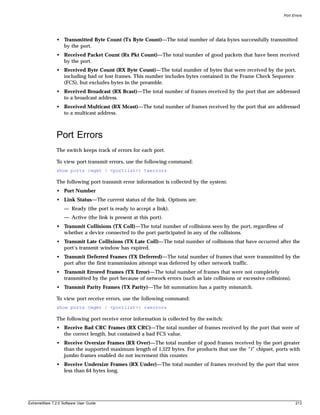 Port Errors




               • Transmitted Byte Count (Tx Byte Count)—The total number of data bytes successfully transmitted
                 by the port.
               • Received Packet Count (Rx Pkt Count)—The total number of good packets that have been received
                 by the port.
               • Received Byte Count (RX Byte Count)—The total number of bytes that were received by the port,
                 including bad or lost frames. This number includes bytes contained in the Frame Check Sequence
                 (FCS), but excludes bytes in the preamble.
               • Received Broadcast (RX Bcast)—The total number of frames received by the port that are addressed
                 to a broadcast address.
               • Received Multicast (RX Mcast)—The total number of frames received by the port that are addressed
                 to a multicast address.



               Port Errors
               The switch keeps track of errors for each port.

               To view port transmit errors, use the following command:
               show ports {mgmt | <portlist>} txerrors

               The following port transmit error information is collected by the system:
               • Port Number
               • Link Status—The current status of the link. Options are:
                   — Ready (the port is ready to accept a link).
                   — Active (the link is present at this port).
               • Transmit Collisions (TX Coll)—The total number of collisions seen by the port, regardless of
                 whether a device connected to the port participated in any of the collisions.
               • Transmit Late Collisions (TX Late Coll)—The total number of collisions that have occurred after the
                 port’s transmit window has expired.
               • Transmit Deferred Frames (TX Deferred)—The total number of frames that were transmitted by the
                 port after the first transmission attempt was deferred by other network traffic.
               • Transmit Errored Frames (TX Error)—The total number of frames that were not completely
                 transmitted by the port because of network errors (such as late collisions or excessive collisions).
               • Transmit Parity Frames (TX Parity)—The bit summation has a parity mismatch.

               To view port receive errors, use the following command:
               show ports {mgmt | <portlist>} rxerrors

               The following port receive error information is collected by the switch:
               • Receive Bad CRC Frames (RX CRC)—The total number of frames received by the port that were of
                 the correct length, but contained a bad FCS value.
               • Receive Oversize Frames (RX Over)—The total number of good frames received by the port greater
                 than the supported maximum length of 1,522 bytes. For products that use the “i” chipset, ports with
                 jumbo frames enabled do not increment this counter.
               • Receive Undersize Frames (RX Under)—The total number of frames received by the port that were
                 less than 64 bytes long.




ExtremeWare 7.2.0 Software User Guide                                                                                   213
 