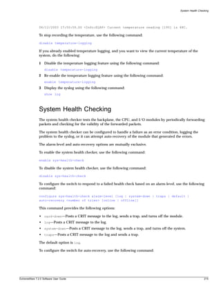 System Health Checking




               06/12/2003 17:50:59.00 <Info:ELRP> Current temperature reading [195] is 48C.

               To stop recording the temperature, use the following command:

               disable temperature-logging

               If you already enabled temperature logging, and you want to view the current temperature of the
               system, do the following:

               1 Disable the temperature logging feature using the following command:
                   disable temperature-logging
               2 Re-enable the temperature logging feature using the following command:
                   enable temperature-logging
               3 Display the syslog using the following command:
                   show log



               System Health Checking
               The system health checker tests the backplane, the CPU, and I/O modules by periodically forwarding
               packets and checking for the validity of the forwarded packets.

               The system health checker can be configured to handle a failure as an error condition, logging the
               problem to the syslog, or it can attempt auto-recovery of the module that generated the errors.

               The alarm-level and auto-recovery options are mutually exclusive.

               To enable the system health checker, use the following command:

               enable sys-health-check

               To disable the system health checker, use the following command:

               disable sys-health-check

               To configure the switch to respond to a failed health check based on an alarm-level, use the following
               command:

               configure sys-health-check alarm-level [log | system-down | traps | default |
               auto-recovery <number of tries> [online | offline]]

               This command provides the following options:

               • card-down—Posts a CRIT message to the log, sends a trap, and turns off the module.
               • log—Posts a CRIT message to the log.
               • system-down—Posts a CRIT message to the log, sends a trap, and turns off the system.
               • traps—Posts a CRIT message to the log and sends a trap.

               The default option is log.

               To configure the switch for auto-recovery, use the following command:




ExtremeWare 7.2.0 Software User Guide                                                                                   215
 