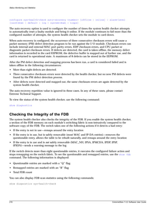 Status Monitoring and Statistics




configure sys-health-check auto-recovery <number> [offline | online] | alarm-level
[card-down | default | log | system-down | traps]

The auto-recovery option is used to configure the number of times the system health checker attempts
to automatically reset a faulty module and bring it online. If the module continues to fail more than the
configured number of attempts, the system health checker sets the module to card-down.

When auto-recovery is configured, the occurrence of three consecutive checksum errors will cause a
packet memory (PM) defect detection program to be run against the I/O module. Checksum errors can
include internal and external MAC port parity errors, EDP checksum errors, and CPU packet or
diagnostic packet checksum errors. If defects are detected, the card is taken offline, the memory defect
information is recorded in the card EEPROM, the defective buffer is mapped out of further use, and the
card is returned to operational state. A maximum of 8 defects can be stored in the EEPROM.

After the PM defect detection and mapping process has been run, a card is considered failed and is
taken offline in the following circumstances:
• More than eight defects are detected.
• Three consecutive checksum errors were detected by the health checker, but no new PM defects were
  found by the PM defect detection process.
• After defects were detected and mapped out, the same checksum errors are again detected by the
  system health checker.

The auto-recovery repetition value is ignored in these cases. In any of these cases, please contact
Extreme Technical Support.

To view the status of the system health checker, use the following command:

show diagnostics



Checking the Integrity of the FDB
The system health checker also checks the integrity of the FDB. If you enable the system health checker,
a section of the FDB memory on each module’s switching fabric is non-intrusively compared to the
software copy of the FDB. The switch takes one of the following actions if it detects a bad entry:
• If the entry is not in use—remaps around the entry location
• If the entry is in use, but is safely removable (most MAC and IP-DA entries)—removes the
  questionable entry, allows the table to be rebuilt naturally, and remaps around the entry location
• If the entry is in use and is not safely removable (MAC_NH, IPSA, IPMCDA, IPDP, IPSP,
  IPXSN)—sends a warning message to the log

If the switch detects more than eight questionable entries, it executes the configured failure action and
stops remapping on the switch fabric. To see the questionable and remapped entries, use the show fdb
command. The following information is displayed:

• Questionable entries are marked with a “Q” flag
• Remapped entries are marked with an “R” flag
• Total FDB count

You can also display FDB scan statistics using the following commands:

show diagnostics sys-health-check




216                                                                                       ExtremeWare 7.2.0 Software User Guide
 