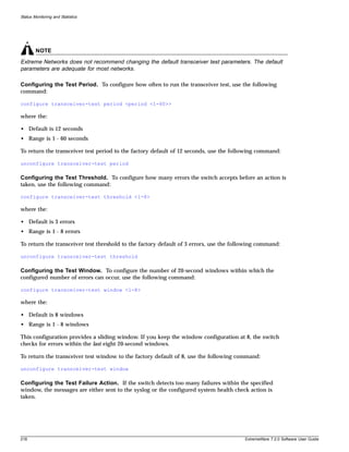 Status Monitoring and Statistics




        NOTE
Extreme Networks does not recommend changing the default transceiver test parameters. The default
parameters are adequate for most networks.

Configuring the Test Period. To configure how often to run the transceiver test, use the following
command:

configure transceiver-test period <period <1-60>>

where the:

• Default is 12 seconds
• Range is 1 - 60 seconds

To return the transceiver test period to the factory default of 12 seconds, use the following command:

unconfigure transceiver-test period

Configuring the Test Threshold. To configure how many errors the switch accepts before an action is
taken, use the following command:

configure transceiver-test threshold <1-8>

where the:

• Default is 3 errors
• Range is 1 - 8 errors

To return the transceiver test threshold to the factory default of 3 errors, use the following command:

unconfigure transceiver-test threshold

Configuring the Test Window. To configure the number of 20-second windows within which the
configured number of errors can occur, use the following command:

configure transceiver-test window <1-8>

where the:

• Default is 8 windows
• Range is 1 - 8 windows

This configuration provides a sliding window. If you keep the window configuration at 8, the switch
checks for errors within the last eight 20-second windows.

To return the transceiver test window to the factory default of 8, use the following command:

unconfigure transceiver-test window

Configuring the Test Failure Action. If the switch detects too many failures within the specified
window, the messages are either sent to the syslog or the configured system health check action is
taken.




218                                                                                      ExtremeWare 7.2.0 Software User Guide
 