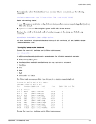 System Health Checking




               To configure the action the switch takes when too many failures are detected, use the following
               command:

               configure transceiver-test failure-action [log | sys-health-check]

               where the following is true:

               • log—Messages are sent to the syslog. Only one instance of an error messages is logged at this level.
                 This is the default.
               • sys-health-check—The configured system health check action is taken.

               To return the switch to the default mode of sending messages to the syslog, use the following
               command:

               unconfigure transceiver-test failure-action

               For more information about these and other transceiver test commands, see the Extreme Networks
               Command Reference Guide.


               Displaying Transceiver Statistics
               To view the transceiver statistics, use the following command:
               show diagnostics

               In addition to other switch diagnostics, you can view the following transceiver statistics:

               • Slot number or backplane
               • Cardtype (if no module is installed in the slot, the card type is unknown)
               • Cardstate
               • Test
               • Pass
               • Fail
               • Time of the last failure

               The following is an example of the type of transceiver statistics output displayed:

               Transceiver system health diag result
               Pass/Fail Counters Are in HEX
               Slot    Cardtype Cardstate   Test        Pass     Fail Time_last_fail
               ----    -------- ---------   ----    -------- -------- --------------
               slot 1 Unknown
               slot 2 WM4T1     Operational MAC        7d456        0
               slot 3 FM8V      Operational MAC        7d456        0
               slot 4 GM4X      Operational MAC        7d456        0
               BPLNE   SMMI     Operational UART       7d454        0
               BPLNE   SMMI     Operational FLASH      7d454        0
               BPLNE   SMMI     Operational SRAM       7d454        0
               BPLNE   SMMI     Operational NVRAM      7d454        0
               BPLNE   SMMI     Operational ENET       7d454        0
               BPLNE   Basbrd   Operational QUAKE      7d454        0
               BPLNE   Basbrd   Operational TWISTER    7d454        0

               To clear the transceiver statistics, use the following command:




ExtremeWare 7.2.0 Software User Guide                                                                                     219
 