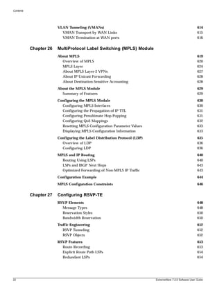 Contents




                        VLAN Tunneling (VMANs)                                                              614
                          VMAN Transport by WAN Links                                                       615
                          VMAN Termination at WAN ports                                                     616


           Chapter 26   MultiProtocol Label Switching (MPLS) Module
                        About MPLS                                                                          619
                          Overview of MPLS                                                                  620
                          MPLS Layer                                                                        624
                          About MPLS Layer-2 VPNs                                                           627
                          About IP Unicast Forwarding                                                       628
                          About Destination-Sensitive Accounting                                            628
                        About the MPLS Module                                                               629
                          Summary of Features                                                               629
                        Configuring the MPLS Module                                                         630
                          Configuring MPLS Interfaces                                                       630
                          Configuring the Propagation of IP TTL                                             631
                          Configuring Penultimate Hop Popping                                               631
                          Configuring QoS Mappings                                                          632
                          Resetting MPLS Configuration Parameter Values                                     633
                          Displaying MPLS Configuration Information                                         633
                        Configuring the Label Distribution Protocol (LDP)                                   635
                          Overview of LDP                                                                   636
                          Configuring LDP                                                                   636
                        MPLS and IP Routing                                                                 640
                          Routing Using LSPs                                                                640
                          LSPs and IBGP Next Hops                                                           643
                          Optimized Forwarding of Non-MPLS IP Traffic                                       643
                        Configuration Example                                                               644
                        MPLS Configuration Constraints                                                      646


           Chapter 27   Configuring RSVP-TE
                        RSVP Elements                                                                       648
                          Message Types                                                                     648
                          Reservation Styles                                                                650
                          Bandwidth Reservation                                                             650
                        Traffic Engineering                                                                 652
                           RSVP Tunneling                                                                   652
                           RSVP Objects                                                                     652
                        RSVP Features                                                                       653
                          Route Recording                                                                   653
                          Explicit Route Path LSPs                                                          654
                          Redundant LSPs                                                                    654




22                                                                          ExtremeWare 7.2.0 Software User Guide
 