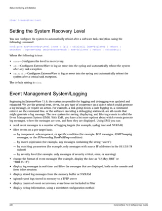 Status Monitoring and Statistics




clear transceiver-test



Setting the System Recovery Level
You can configure the system to automatically reboot after a software task exception, using the
following command:
configure sys-recovery-level [none | [all | critical] [msm-failover | reboot |
shutdown | system-dump [maintenance-mode | msm-failover | reboot | shutdown]]]

Where the following is true:

• none—Configures the level to no recovery.
• all—Configures ExtremeWare to log an error into the syslog and automatically reboot the system
  after any task exception.
• critical—Configures ExtremeWare to log an error into the syslog and automatically reboot the
  system after a critical task exception.

The default setting is none.



Event Management System/Logging
Beginning in ExtremeWare 7.1.0, the system responsible for logging and debugging was updated and
enhanced. We use the general term, event, for any type of occurrence on a switch which could generate
a log message, or require an action. For example, a link going down, a user logging in, a command
entered on the command line, or the software executing a debugging statement, are all events that
might generate a log message. The new system for saving, displaying, and filtering events is called the
Event Management System (EMS). With EMS, you have a lot more options about which events generate
log messages, where the messages are sent, and how they are displayed. Using EMS you can:
• send event messages to a number of logging targets (for example, syslog host and NVRAM)
• filter events on a per-target basis
      — by component, subcomponent, or specific condition (for example, BGP messages, IGMP.Snooping
        messages, or the IP.Forwarding.SlowPathDrop condition)
      — by match expression (for example, any messages containing the string “user5”)
      — by matching parameters (for example, only messages with source IP addresses in the 10.1.2.0/24
        subnet)
      — by severity level (for example, only messages of severity critical, error, or warning)
• change the format of event messages (for example, display the date as “12-May-2003” or
  “2003-05-12”)
• display log messages in real-time, and filter the messages that are displayed, both on the console and
  from telnet sessions
• display stored log messages from the memory buffer or NVRAM
• upload event logs stored in memory to a TFTP server
• display counts of event occurrences, even those not included in filter
• display debug information, using a consistent configuration method




220                                                                                         ExtremeWare 7.2.0 Software User Guide
 